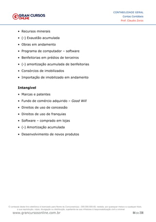84 de 230
www.grancursosonline.com.br
CONTABILIDADE GERAL
Contas Contábeis
Prof. Claudio Zorzo
•	 Recursos minerais
•	 (-) Exaustão acumulada
•	 Obras em andamento
•	 Programa de computador – software
•	 Benfeitorias em prédios de terceiros
•	 (-) amortização acumulada de benfeitorias
•	 Consórcios de imobilizados
•	 Importação de imobilizado em andamento
Intangível
•	 Marcas e patentes
•	 Fundo de comércio adquirido – Good Will
•	 Direitos de uso de concessão
•	 Direitos de uso de franquias
•	 Software – comprado em lojas
•	 (-) Amortização acumulada
•	 Desenvolvimento de novos produtos
O conteúdo deste livro eletrônico é licenciado para Nome do Concurseiro(a) - 000.000.000-00, vedada, por quaisquer meios e a qualquer título,
a sua reprodução, cópia, divulgação ou distribuição, sujeitando-se aos infratores à responsabilização civil e criminal.
 