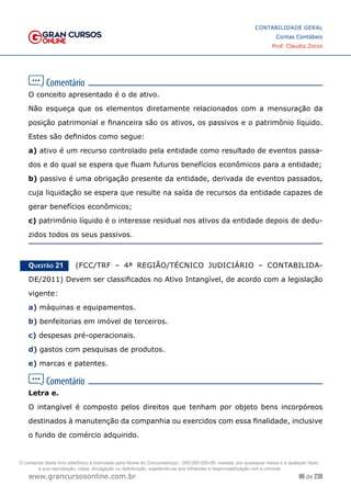 86 de 230
www.grancursosonline.com.br
CONTABILIDADE GERAL
Contas Contábeis
Prof. Claudio Zorzo
O conceito apresentado é o de ativo.
Não esqueça que os elementos diretamente relacionados com a mensuração da
posição patrimonial e financeira são os ativos, os passivos e o patrimônio líquido.
Estes são definidos como segue:
a) ativo é um recurso controlado pela entidade como resultado de eventos passa-
dos e do qual se espera que fluam futuros benefícios econômicos para a entidade;
b) passivo é uma obrigação presente da entidade, derivada de eventos passados,
cuja liquidação se espera que resulte na saída de recursos da entidade capazes de
gerar benefícios econômicos;
c) patrimônio líquido é o interesse residual nos ativos da entidade depois de dedu-
zidos todos os seus passivos.
Questão 21    (FCC/TRF – 4ª REGIÃO/TÉCNICO JUDICIÁRIO – CONTABILIDA-
DE/2011) Devem ser classificados no Ativo Intangível, de acordo com a legislação
vigente:
a) máquinas e equipamentos.
b) benfeitorias em imóvel de terceiros.
c) despesas pré-operacionais.
d) gastos com pesquisas de produtos.
e) marcas e patentes.
Letra e.
O intangível é composto pelos direitos que tenham por objeto bens incorpóreos
destinados à manutenção da companhia ou exercidos com essa finalidade, inclusive
o fundo de comércio adquirido.
O conteúdo deste livro eletrônico é licenciado para Nome do Concurseiro(a) - 000.000.000-00, vedada, por quaisquer meios e a qualquer título,
a sua reprodução, cópia, divulgação ou distribuição, sujeitando-se aos infratores à responsabilização civil e criminal.
 