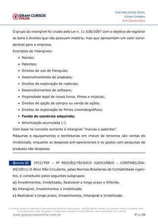 87 de 230
www.grancursosonline.com.br
CONTABILIDADE GERAL
Contas Contábeis
Prof. Claudio Zorzo
O grupo do intangível foi criado pela Lei n. 11.638/2007 com o objetivo de registrar
os bens e direitos que não possuam matéria, mas que apresentam um valor consi-
derável para a empresa.
Exemplos de intangíveis:
•	 Marcas;
•	 Patentes;
•	 Direitos de uso de franquias;
•	 Desenvolvimentos de produtos;
•	 Direitos de exploração de rodovias;
•	 Desenvolvimentos de software;
•	 Propriedade legal de novos livros, filmes e músicas;
•	 Direitos de opção de compra ou venda de ações;
•	 Direitos de exploração de filmes cinematográficos;
•	 Fundo de comércio adquirido;
•	 Amortização acumulada (-).
Com base no conceito somente é intangível “marcas e patentes”.
Máquinas e equipamentos e benfeitorias em imóvel de terceiros são contas do
imobilizado, enquanto as despesas pré-operacionais e os gastos com pesquisas de
produtos são despesas.
Questão 22    (FCC/TRF – 4ª REGIÃO/TÉCNICO JUDICIÁRIO – CONTABILIDA-
DE/2011) O Ativo Não Circulante, pelas Normas Brasileiras de Contabilidade vigen-
tes, é constituído pelos seguintes subgrupos:
a) Investimentos, Imobilizado, Realizável a longo prazo e Diferido.
b) Intangível, Investimentos e Imobilizado.
c) Realizável a longo prazo, Investimentos, Intangível e Imobilizado.
O conteúdo deste livro eletrônico é licenciado para Nome do Concurseiro(a) - 000.000.000-00, vedada, por quaisquer meios e a qualquer título,
a sua reprodução, cópia, divulgação ou distribuição, sujeitando-se aos infratores à responsabilização civil e criminal.
 