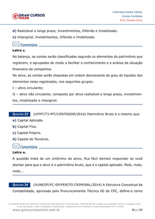 88 de 230
www.grancursosonline.com.br
CONTABILIDADE GERAL
Contas Contábeis
Prof. Claudio Zorzo
d) Realizável a longo prazo, Investimentos, Diferido e Imobilizado.
e) Intangível, Investimentos, Diferido e Imobilizado.
Letra c.
No balanço, as contas serão classificadas segundo os elementos do patrimônio que
registrem, e agrupadas de modo a facilitar o conhecimento e a análise da situação
financeira da companhia.
No ativo, as contas serão dispostas em ordem decrescente de grau de liquidez dos
elementos nelas registrados, nos seguintes grupos:
I – ativo circulante;
II – ativo não circulante, composto por ativo realizável a longo prazo, investimen-
tos, imobilizado e intangível.
Questão 23    (UFMT/TJ-MT/CONTADOR/2016) Patrimônio Bruto é o mesmo que:
a) Capital Aplicado.
b) Capital Fixo.
c) Capital Próprio.
d) Capital de Terceiros.
Letra a.
A questão trata de um sinônimo de ativo, fica fácil demais responder se você
atentar para que o ativo é o patrimônio bruto, que é o capital aplicado. Mole, mole,
mole...
Questão 24    (VUNESP/PC-SP/PERITO CRIMINAL/2014) A Estrutura Conceitual da
Contabilidade, aprovada pelo Pronunciamento Técnico 00 do CPC, define-o como
O conteúdo deste livro eletrônico é licenciado para Nome do Concurseiro(a) - 000.000.000-00, vedada, por quaisquer meios e a qualquer título,
a sua reprodução, cópia, divulgação ou distribuição, sujeitando-se aos infratores à responsabilização civil e criminal.
 