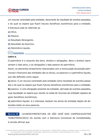 89 de 230
www.grancursosonline.com.br
CONTABILIDADE GERAL
Contas Contábeis
Prof. Claudio Zorzo
um recurso controlado pela entidade, decorrente do resultado de eventos passados,
e do qual se espera que fluam futuros benefícios econômicos para a entidade.
A Estrutura está se referindo ao
a) Ativo.
b) Passivo.
c) Resultado Abrangente.
d) Resultado do Exercício.
e) Patrimônio Líquido.
Letra a.
O patrimônio é o conjunto dos bens, direitos e obrigações. Bens e direitos repre-
sentam o lado ativo, e as obrigações o lado passivo do patrimônio.
Assim, os elementos diretamente relacionados com a mensuração da posição patri-
monial e financeira das entidades são os ativos, os passivos e o patrimônio líquido,
que são definidos como segue:
a) ativo: é um recurso controlado pela entidade como resultado de eventos passa-
dos e do qual se espera que fluam futuros benefícios econômicos para a entidade;
b) passivo: é uma obrigação presente da entidade, derivada de eventos passados,
cuja liquidação se espera que resulte na saída de recursos da entidade capazes de
gerar benefícios econômicos;
c) patrimônio líquido: é o interesse residual nos ativos da entidade depois de de-
duzidos todos os seus passivos.
Questão 25    (VUNESP/PREFEITURA DE SÃO JOSÉ DOS CAMPOS/AUDITOR
TRIBUTÁRIO/2015) De acordo com a Estrutura Conceitual da Contabilidade,
é correto afirmar que
O conteúdo deste livro eletrônico é licenciado para Nome do Concurseiro(a) - 000.000.000-00, vedada, por quaisquer meios e a qualquer título,
a sua reprodução, cópia, divulgação ou distribuição, sujeitando-se aos infratores à responsabilização civil e criminal.
 