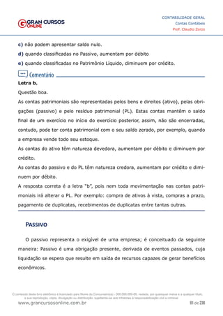 91 de 230
www.grancursosonline.com.br
CONTABILIDADE GERAL
Contas Contábeis
Prof. Claudio Zorzo
c) não podem apresentar saldo nulo.
d) quando classificadas no Passivo, aumentam por débito
e) quando classificadas no Patrimônio Líquido, diminuem por crédito.
Letra b.
Questão boa.
As contas patrimoniais são representadas pelos bens e direitos (ativo), pelas obri-
gações (passivo) e pelo resíduo patrimonial (PL). Estas contas mantêm o saldo
final de um exercício no início do exercício posterior, assim, não são encerradas,
contudo, pode ter conta patrimonial com o seu saldo zerado, por exemplo, quando
a empresa vende todo seu estoque.
As contas do ativo têm natureza devedora, aumentam por débito e diminuem por
crédito.
As contas do passivo e do PL têm natureza credora, aumentam por crédito e dimi-
nuem por débito.
A resposta correta é a letra “b”, pois nem toda movimentação nas contas patri-
moniais irá alterar o PL. Por exemplo: compra de ativos à vista, compras a prazo,
pagamento de duplicatas, recebimentos de duplicatas entre tantas outras.
Passivo
O passivo representa o exigível de uma empresa; é conceituado da seguinte
maneira: Passivo é uma obrigação presente, derivada de eventos passados, cuja
liquidação se espera que resulte em saída de recursos capazes de gerar benefícios
econômicos.
O conteúdo deste livro eletrônico é licenciado para Nome do Concurseiro(a) - 000.000.000-00, vedada, por quaisquer meios e a qualquer título,
a sua reprodução, cópia, divulgação ou distribuição, sujeitando-se aos infratores à responsabilização civil e criminal.
 