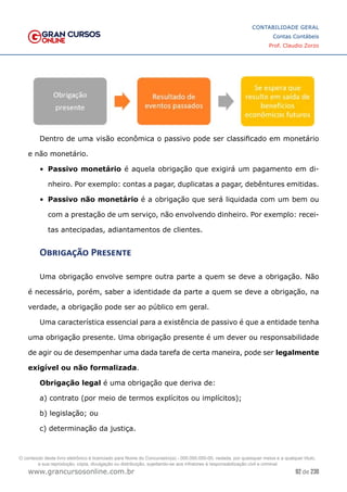 92 de 230
www.grancursosonline.com.br
CONTABILIDADE GERAL
Contas Contábeis
Prof. Claudio Zorzo
Dentro de uma visão econômica o passivo pode ser classificado em monetário
e não monetário.
•	 Passivo monetário é aquela obrigação que exigirá um pagamento em di-
nheiro. Por exemplo: contas a pagar, duplicatas a pagar, debêntures emitidas.
•	 Passivo não monetário é a obrigação que será liquidada com um bem ou
com a prestação de um serviço, não envolvendo dinheiro. Por exemplo: recei-
tas antecipadas, adiantamentos de clientes.
Obrigação Presente
Uma obrigação envolve sempre outra parte a quem se deve a obrigação. Não
é necessário, porém, saber a identidade da parte a quem se deve a obrigação, na
verdade, a obrigação pode ser ao público em geral.
Uma característica essencial para a existência de passivo é que a entidade tenha
uma obrigação presente. Uma obrigação presente é um dever ou responsabilidade
de agir ou de desempenhar uma dada tarefa de certa maneira, pode ser legalmente
exigível ou não formalizada.
Obrigação legal é uma obrigação que deriva de:
a) contrato (por meio de termos explícitos ou implícitos);
b) legislação; ou
c) determinação da justiça.
O conteúdo deste livro eletrônico é licenciado para Nome do Concurseiro(a) - 000.000.000-00, vedada, por quaisquer meios e a qualquer título,
a sua reprodução, cópia, divulgação ou distribuição, sujeitando-se aos infratores à responsabilização civil e criminal.
 