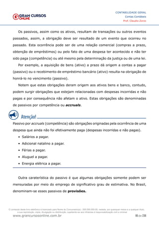 95 de 230
www.grancursosonline.com.br
CONTABILIDADE GERAL
Contas Contábeis
Prof. Claudio Zorzo
Os passivos, assim como os ativos, resultam de transações ou outros eventos
passados, assim, a  obrigação deve ser resultado de um evento que ocorreu no
passado. Esta ocorrência pode ser de uma relação comercial (compras a prazo,
obtenção de empréstimos) ou pelo fato de uma despesa ter acontecido e não ter
sido paga (competência) ou até mesmo pela determinação da justiça ou de uma lei.
Por exemplo, a aquisição de bens (ativo) a prazo dá origem a contas a pagar
(passivo) ou o recebimento de empréstimo bancário (ativo) resulta na obrigação de
honrá-lo no vencimento (passivo).
Notem que estas obrigações deram origem aos ativos bens e banco, contudo,
podem surgir obrigações que estejam relacionadas com despesas incorridas e não
pagas e por consequência não afetam o ativo. Estas obrigações são denominadas
de passivos por competência ou accruals.
Passivo por accruals (competência) são obrigações originadas pela ocorrência de uma
despesa que ainda não foi efetivamente paga (despesas incorridas e não pagas).
•	 Salários a pagar.
•	 Adicional natalino a pagar.
•	 Férias a pagar.
•	 Aluguel a pagar.
•	 Energia elétrica a pagar.
Outra caraterística do passivo é que algumas obrigações somente podem ser
mensuradas por meio do emprego de significativo grau de estimativa. No Brasil,
denominam-se esses passivos de provisões.
O conteúdo deste livro eletrônico é licenciado para Nome do Concurseiro(a) - 000.000.000-00, vedada, por quaisquer meios e a qualquer título,
a sua reprodução, cópia, divulgação ou distribuição, sujeitando-se aos infratores à responsabilização civil e criminal.
 