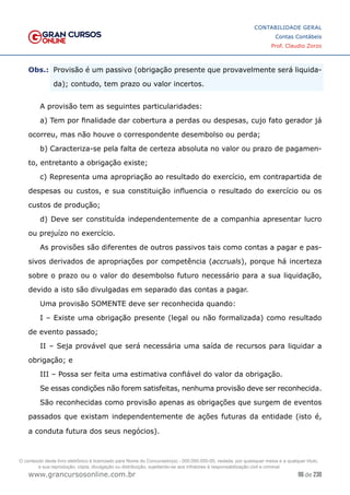 96 de 230
www.grancursosonline.com.br
CONTABILIDADE GERAL
Contas Contábeis
Prof. Claudio Zorzo
Obs.:
 Provisão é um passivo (obrigação presente que provavelmente será liquida-
da); contudo, tem prazo ou valor incertos.
A provisão tem as seguintes particularidades:
a) Tem por finalidade dar cobertura a perdas ou despesas, cujo fato gerador já
ocorreu, mas não houve o correspondente desembolso ou perda;
b) Caracteriza-se pela falta de certeza absoluta no valor ou prazo de pagamen-
to, entretanto a obrigação existe;
c) Representa uma apropriação ao resultado do exercício, em contrapartida de
despesas ou custos, e sua constituição influencia o resultado do exercício ou os
custos de produção;
d) Deve ser constituída independentemente de a companhia apresentar lucro
ou prejuízo no exercício.
As provisões são diferentes de outros passivos tais como contas a pagar e pas-
sivos derivados de apropriações por competência (accruals), porque há incerteza
sobre o prazo ou o valor do desembolso futuro necessário para a sua liquidação,
devido a isto são divulgadas em separado das contas a pagar.
Uma provisão SOMENTE deve ser reconhecida quando:
I – Existe uma obrigação presente (legal ou não formalizada) como resultado
de evento passado;
II – Seja provável que será necessária uma saída de recursos para liquidar a
obrigação; e
III – Possa ser feita uma estimativa confiável do valor da obrigação.
Se essas condições não forem satisfeitas, nenhuma provisão deve ser reconhecida.
São reconhecidas como provisão apenas as obrigações que surgem de eventos
passados que existam independentemente de ações futuras da entidade (isto é,
a conduta futura dos seus negócios).
O conteúdo deste livro eletrônico é licenciado para Nome do Concurseiro(a) - 000.000.000-00, vedada, por quaisquer meios e a qualquer título,
a sua reprodução, cópia, divulgação ou distribuição, sujeitando-se aos infratores à responsabilização civil e criminal.
 