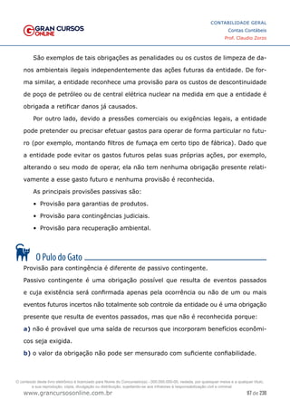 97 de 230
www.grancursosonline.com.br
CONTABILIDADE GERAL
Contas Contábeis
Prof. Claudio Zorzo
São exemplos de tais obrigações as penalidades ou os custos de limpeza de da-
nos ambientais ilegais independentemente das ações futuras da entidade. De for-
ma similar, a entidade reconhece uma provisão para os custos de descontinuidade
de poço de petróleo ou de central elétrica nuclear na medida em que a entidade é
obrigada a retificar danos já causados.
Por outro lado, devido a pressões comerciais ou exigências legais, a entidade
pode pretender ou precisar efetuar gastos para operar de forma particular no futu-
ro (por exemplo, montando filtros de fumaça em certo tipo de fábrica). Dado que
a entidade pode evitar os gastos futuros pelas suas próprias ações, por exemplo,
alterando o seu modo de operar, ela não tem nenhuma obrigação presente relati-
vamente a esse gasto futuro e nenhuma provisão é reconhecida.
As principais provisões passivas são:
•	 Provisão para garantias de produtos.
•	 Provisão para contingências judiciais.
•	 Provisão para recuperação ambiental.
Provisão para contingência é diferente de passivo contingente.
Passivo contingente é uma obrigação possível que resulta de eventos passados
e cuja existência será confirmada apenas pela ocorrência ou não de um ou mais
eventos futuros incertos não totalmente sob controle da entidade ou é uma obrigação
presente que resulta de eventos passados, mas que não é reconhecida porque:
a) não é provável que uma saída de recursos que incorporam benefícios econômi-
cos seja exigida.
b) o valor da obrigação não pode ser mensurado com suficiente confiabilidade.
O conteúdo deste livro eletrônico é licenciado para Nome do Concurseiro(a) - 000.000.000-00, vedada, por quaisquer meios e a qualquer título,
a sua reprodução, cópia, divulgação ou distribuição, sujeitando-se aos infratores à responsabilização civil e criminal.
 