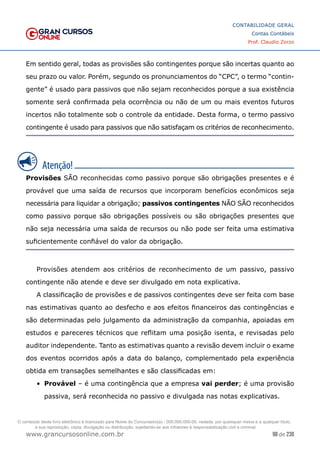 98 de 230
www.grancursosonline.com.br
CONTABILIDADE GERAL
Contas Contábeis
Prof. Claudio Zorzo
Em sentido geral, todas as provisões são contingentes porque são incertas quanto ao
seu prazo ou valor. Porém, segundo os pronunciamentos do “CPC”, o termo “contin-
gente” é usado para passivos que não sejam reconhecidos porque a sua existência
somente será confirmada pela ocorrência ou não de um ou mais eventos futuros
incertos não totalmente sob o controle da entidade. Desta forma, o termo passivo
contingente é usado para passivos que não satisfaçam os critérios de reconhecimento.
Provisões SÃO reconhecidas como passivo porque são obrigações presentes e é
provável que uma saída de recursos que incorporam benefícios econômicos seja
necessária para liquidar a obrigação; passivos contingentes NÃO SÃO reconhecidos
como passivo porque são obrigações possíveis ou são obrigações presentes que
não seja necessária uma saída de recursos ou não pode ser feita uma estimativa
suficientemente confiável do valor da obrigação.
Provisões atendem aos critérios de reconhecimento de um passivo, passivo
contingente não atende e deve ser divulgado em nota explicativa.
A classificação de provisões e de passivos contingentes deve ser feita com base
nas estimativas quanto ao desfecho e aos efeitos financeiros das contingências e
são determinadas pelo julgamento da administração da companhia, apoiadas em
estudos e pareceres técnicos que reflitam uma posição isenta, e revisadas pelo
auditor independente. Tanto as estimativas quanto a revisão devem incluir o exame
dos eventos ocorridos após a data do balanço, complementado pela experiência
obtida em transações semelhantes e são classificadas em:
•	 Provável – é uma contingência que a empresa vai perder; é uma provisão
passiva, será reconhecida no passivo e divulgada nas notas explicativas.
O conteúdo deste livro eletrônico é licenciado para Nome do Concurseiro(a) - 000.000.000-00, vedada, por quaisquer meios e a qualquer título,
a sua reprodução, cópia, divulgação ou distribuição, sujeitando-se aos infratores à responsabilização civil e criminal.
 