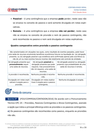 99 de 230
www.grancursosonline.com.br
CONTABILIDADE GERAL
Contas Contábeis
Prof. Claudio Zorzo
•	 Possível – é uma contingência que a empresa pode perder; neste caso não
se encaixa no conceito de passivo e será somente divulgada em notas expli-
cativas.
•	 Remota – é uma contingência que a empresa não vai perder; neste caso
não se encaixa no conceito de provisão e nem de passivo contingente, não
será reconhecida no passivo e nem será divulgada em notas explicativas.
Quadro comparativo entre provisão e passivo contingente
São caracterizados em situações nas quais, como resultado de eventos passados, pode haver
uma saída de recursos envolvendo benefícios econômicos futuros na liquidação de: (a) obrigação
presente; ou (b) obrigação possível cuja existência será confirmada apenas pela ocorrência ou
não de um ou mais eventos futuros incertos não totalmente sob controle da entidade.
Há obrigação presente que
provavelmente requer
uma saída de recursos.
Há obrigação possível ou
obrigação presente que pode
requerer, mas provavelmente
não irá requerer, uma saída de
recursos.
Há obrigação possível ou obrigação
presente cuja probabilidade de uma
saída de recursos é remota.
A provisão é reconhecida. Nenhuma provisão é reconhe-
cida.
Nenhuma provisão é reconhecida.
Divulgação em notas expli-
cativas é exigida para a
provisão.
Divulgação em notas explica-
tivas é exigida para o passivo
contingente.
Nenhuma divulgação é exigida.
Questão 27    (FGV/COMPESA/CONTADOR/2016) De acordo com o Pronunciamento
Técnico CPC 25 – Provisões, Passivos Contingentes e Ativos Contingentes, assinale
a opção que indica a principal diferença entre as provisões e os passivos contingentes.
a) Os passivos contingentes são reconhecidos como passivo, enquanto as provisões
não são.
O conteúdo deste livro eletrônico é licenciado para Nome do Concurseiro(a) - 000.000.000-00, vedada, por quaisquer meios e a qualquer título,
a sua reprodução, cópia, divulgação ou distribuição, sujeitando-se aos infratores à responsabilização civil e criminal.
 