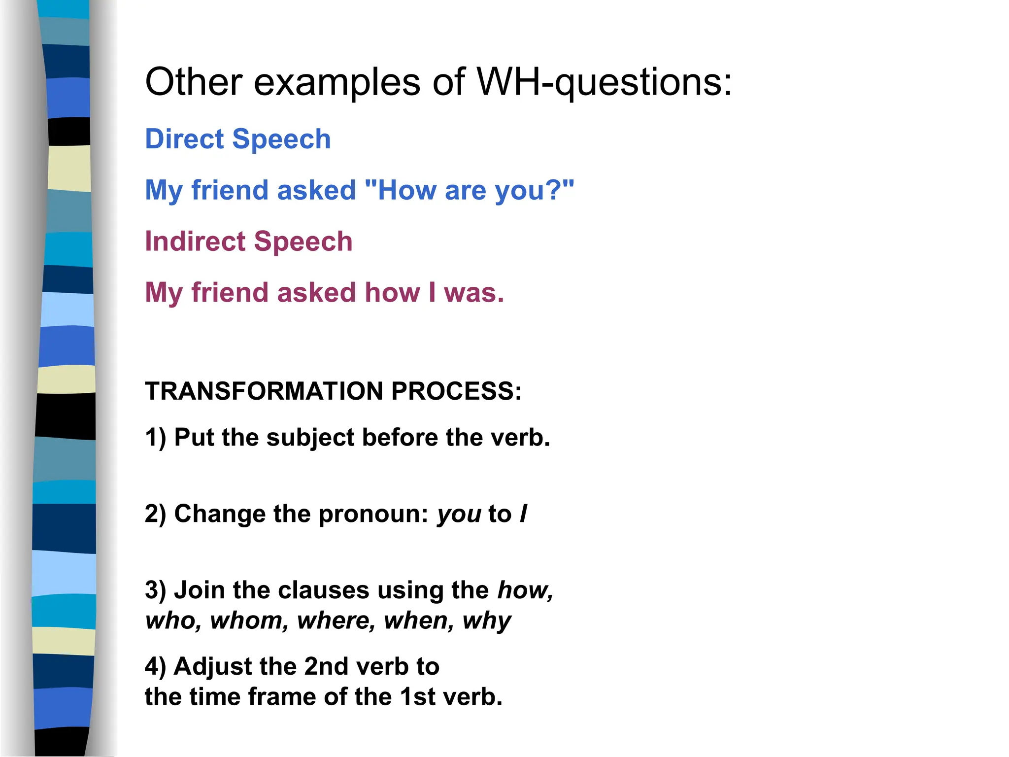 Other examples of WH-questions:
Direct Speech
My friend asked "How are you?"
Indirect Speech
My friend asked how I was.
TRANSFORMATION PROCESS:
1) Put the subject before the verb.
2) Change the pronoun: you to I
3) Join the clauses using the how,
who, whom, where, when, why
4) Adjust the 2nd verb to
the time frame of the 1st verb.
 