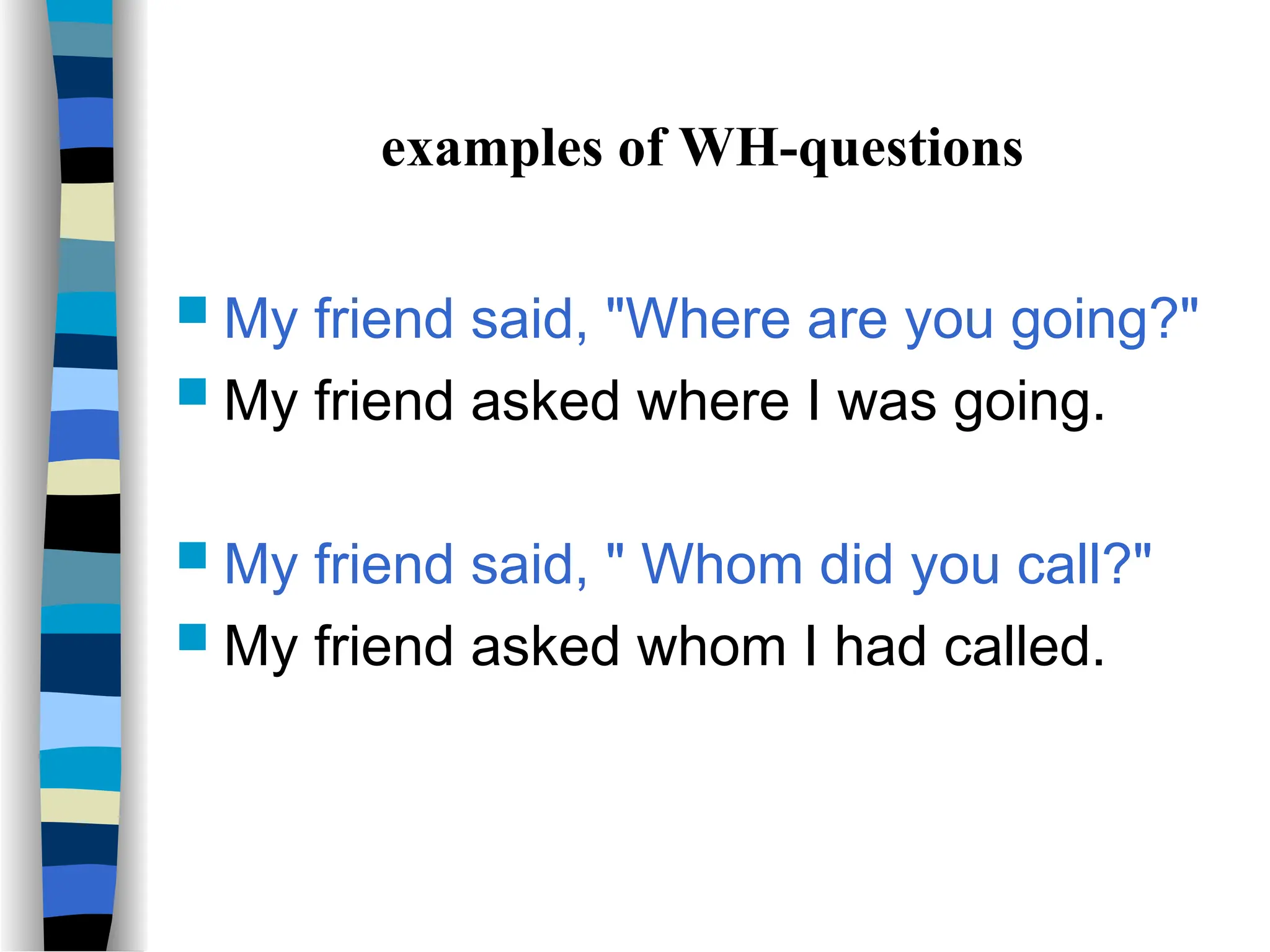 examples of WH-questions
 My friend said, "Where are you going?"
 My friend asked where I was going.
 My friend said, " Whom did you call?"
 My friend asked whom I had called.
 