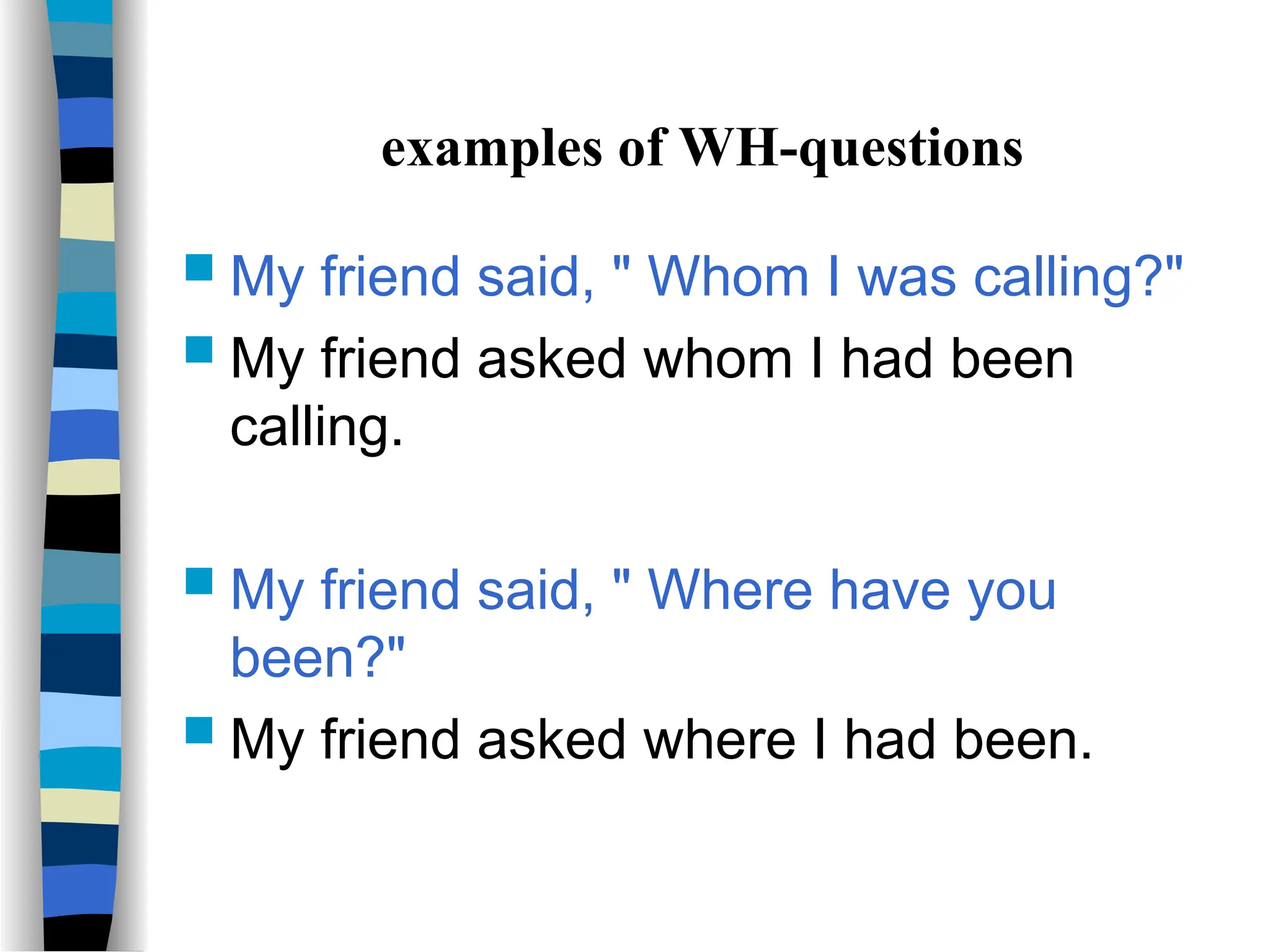 examples of WH-questions
 My friend said, " Whom I was calling?"
 My friend asked whom I had been
calling.
 My friend said, " Where have you
been?"
 My friend asked where I had been.
 