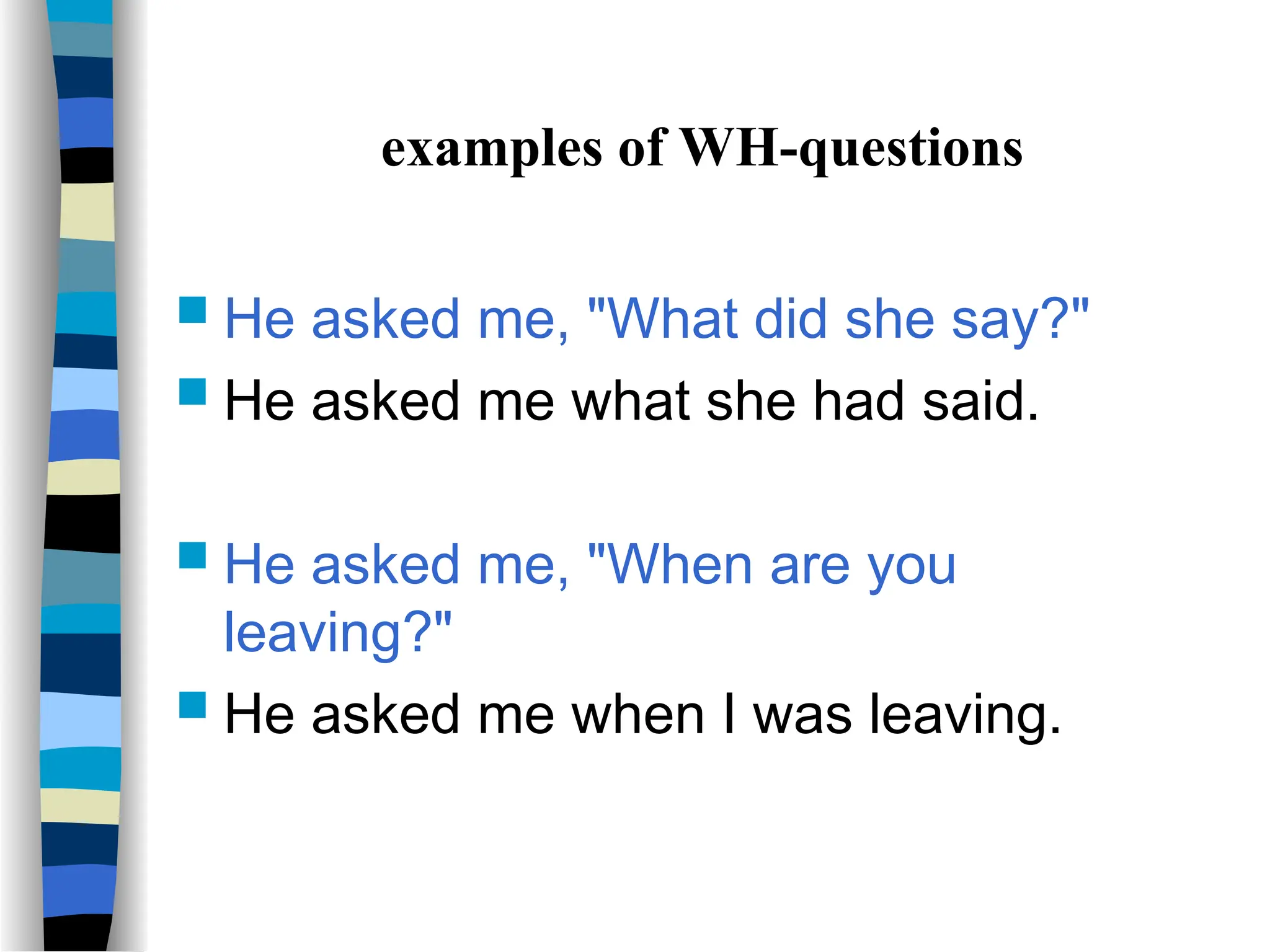 examples of WH-questions
 He asked me, "What did she say?"
 He asked me what she had said.
 He asked me, "When are you
leaving?"
 He asked me when I was leaving.
 