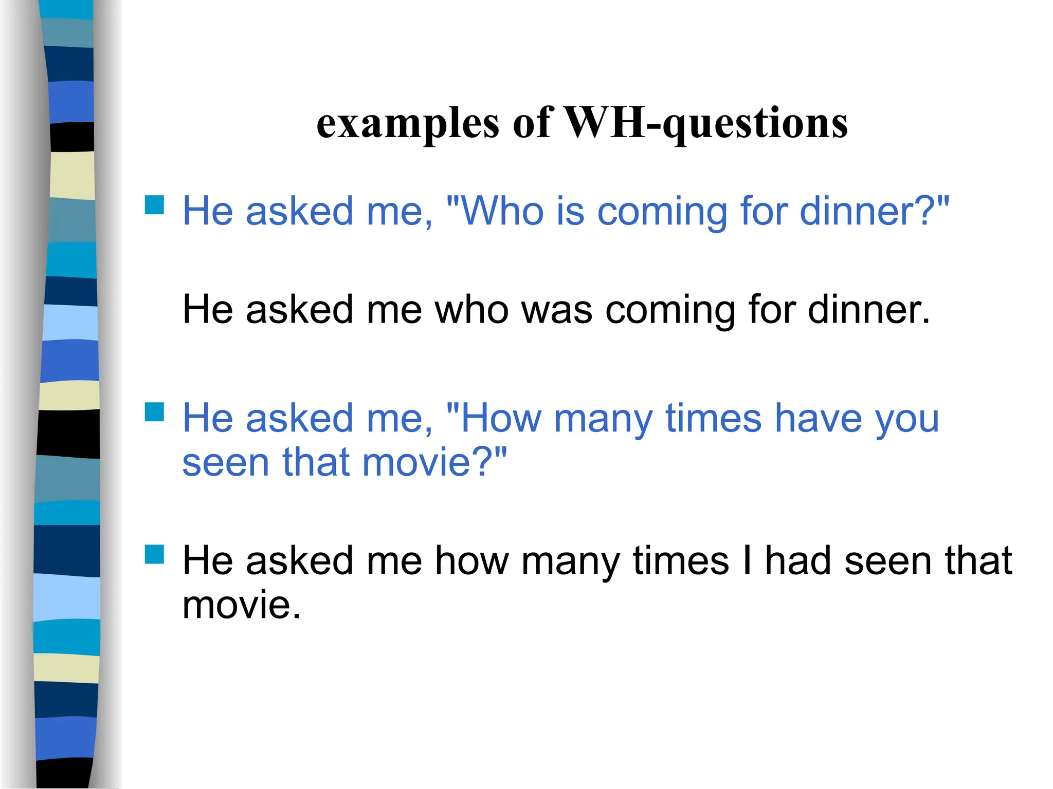 examples of WH-questions
 He asked me, "Who is coming for dinner?"
He asked me who was coming for dinner.
 He asked me, "How many times have you
seen that movie?"
 He asked me how many times I had seen that
movie.
 