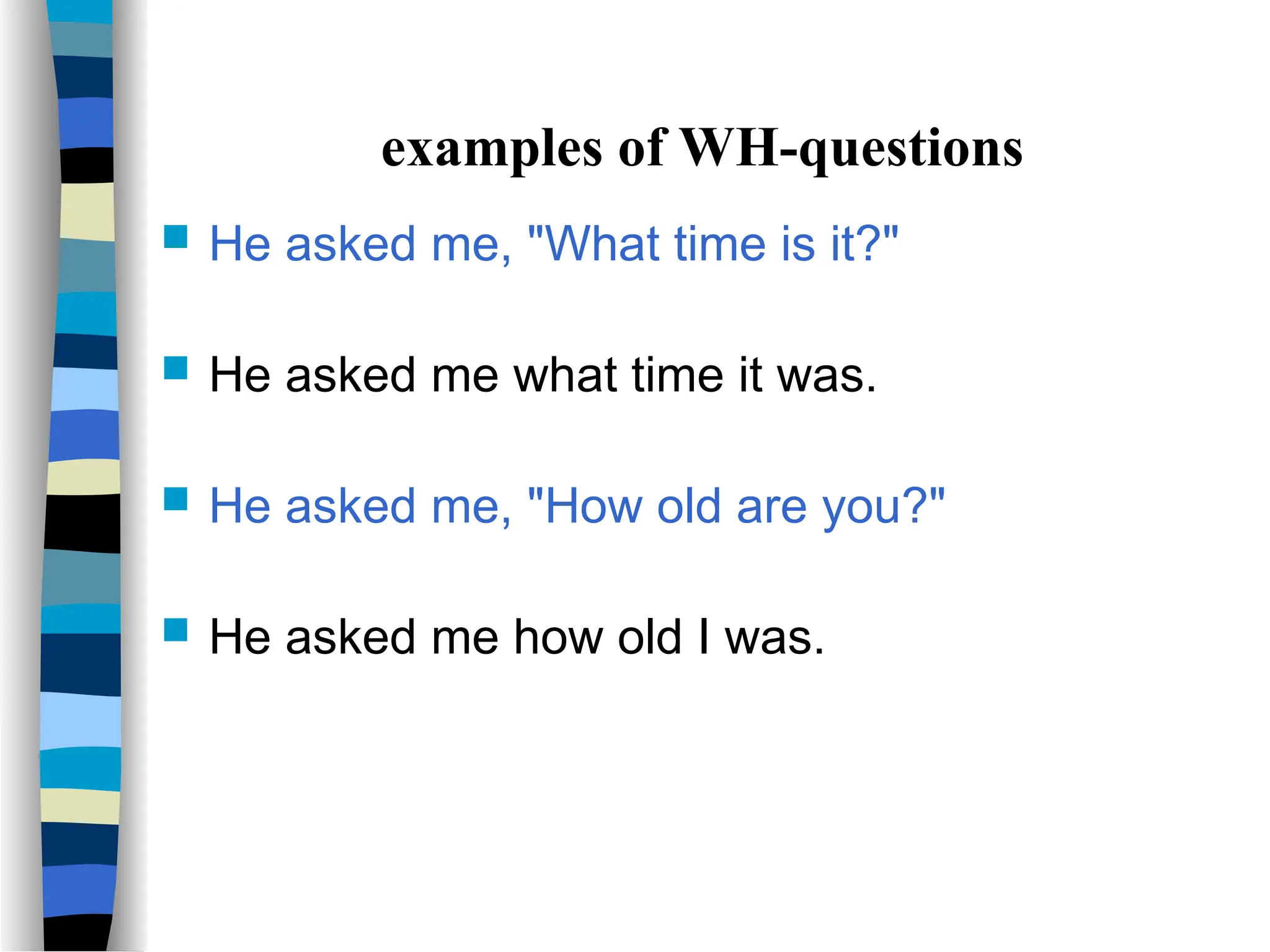examples of WH-questions
 He asked me, "What time is it?"
 He asked me what time it was.
 He asked me, "How old are you?"
 He asked me how old I was.
 