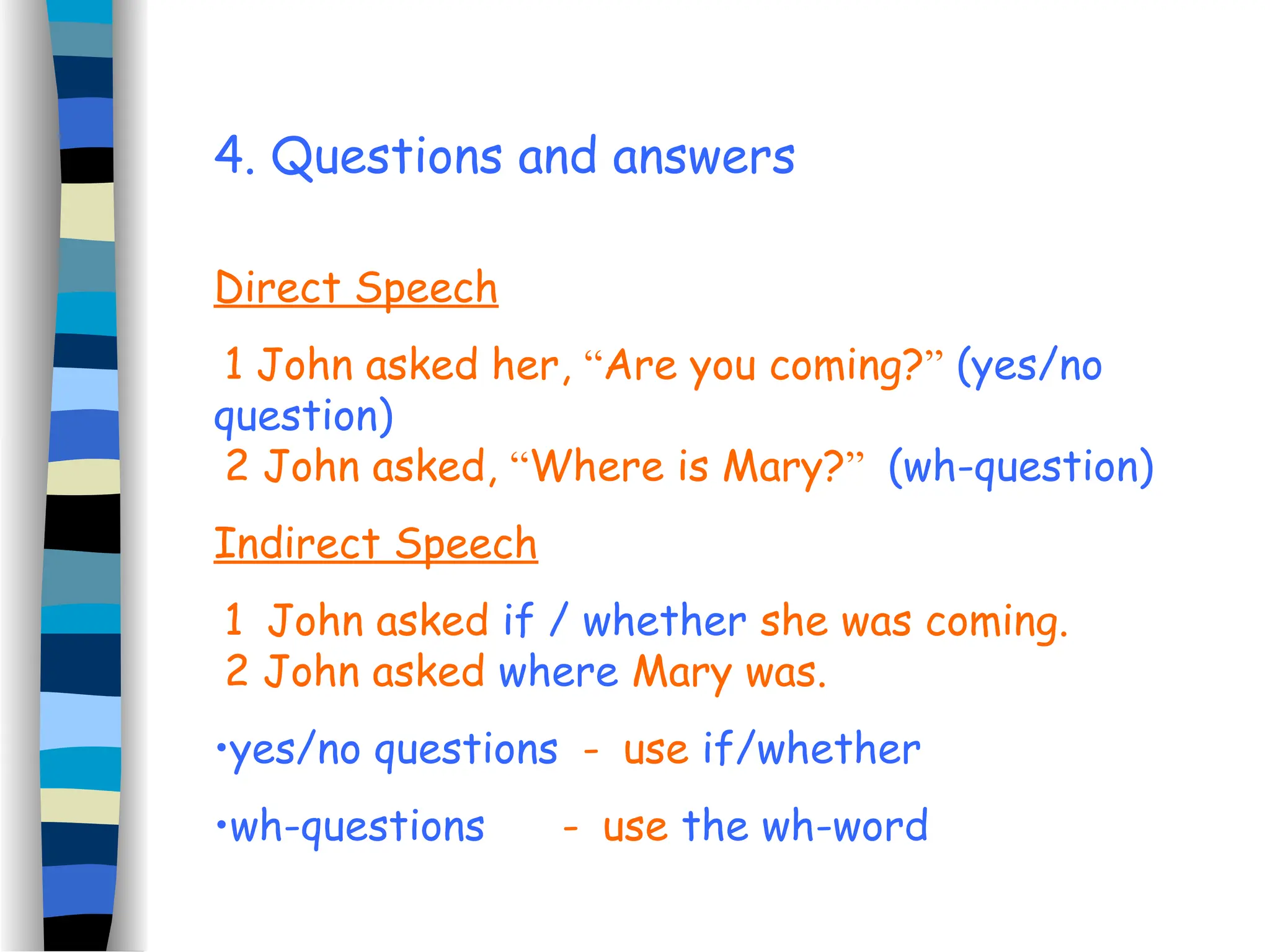 4. Questions and answers
Direct Speech
1 John asked her, “Are you coming?” (yes/no
question)
2 John asked, “Where is Mary?” (wh-question)
Indirect Speech
1 John asked if / whether she was coming.
2 John asked where Mary was.
•yes/no questions - use if/whether
•wh-questions - use the wh-word
 