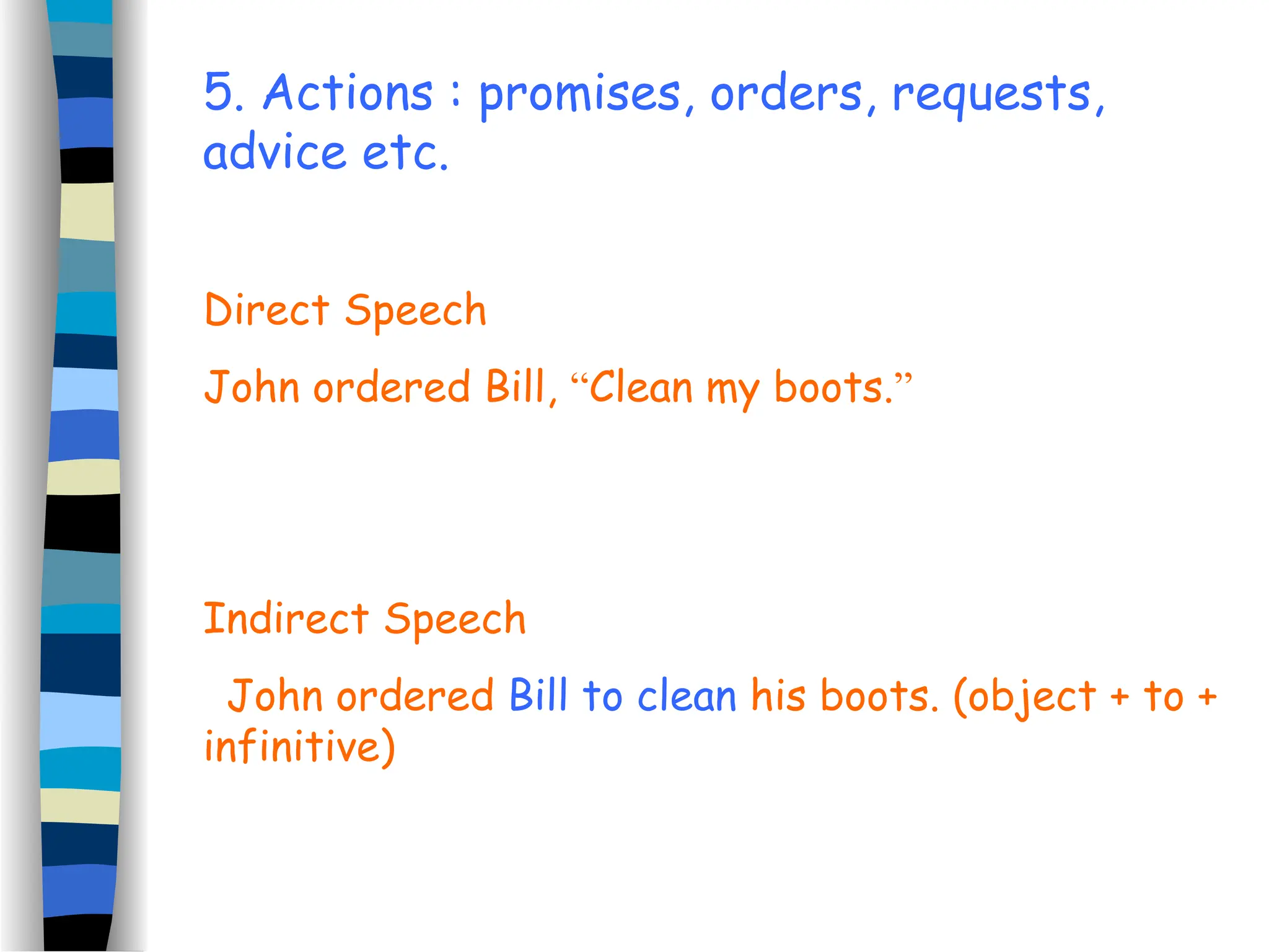 5. Actions : promises, orders, requests,
advice etc.
Direct Speech
John ordered Bill, “Clean my boots.”
Indirect Speech
John ordered Bill to clean his boots. (object + to +
infinitive)
 