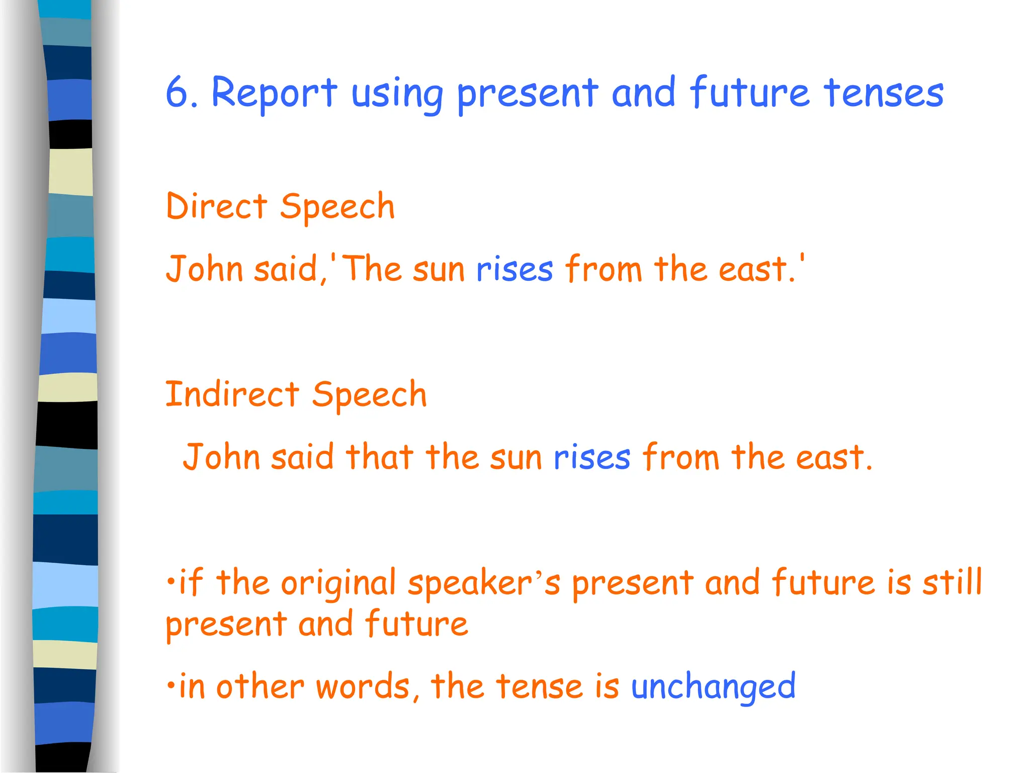 6. Report using present and future tenses
Direct Speech
John said,'The sun rises from the east.'
Indirect Speech
John said that the sun rises from the east.
•if the original speaker’s present and future is still
present and future
•in other words, the tense is unchanged
 