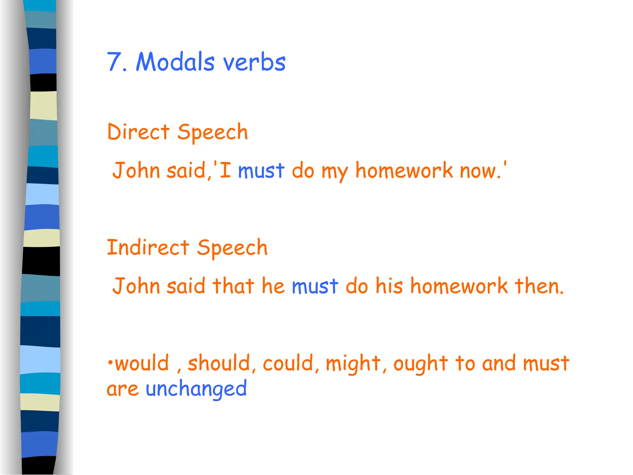 7. Modals verbs
Direct Speech
John said,'I must do my homework now.'
Indirect Speech
John said that he must do his homework then.
•would , should, could, might, ought to and must
are unchanged
 