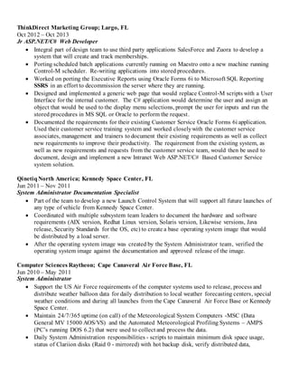 ThinkDirect Marketing Group; Largo, FL
Oct 2012 – Oct 2013
Jr ASP.NET/C# Web Developer
 Integral part of design team to use third party applications SalesForce and Zuora to develop a
system that will create and track memberships.
 Porting scheduled batch applications currently running on Maestro onto a new machine running
Control-M scheduler. Re-writing applications into stored procedures.
 Worked on porting the Executive Reports using Oracle Forms 6i to Microsoft SQL Reporting
SSRS in an effort to decommission the server where they are running.
 Designed and implemented a generic web page that would replace Control-M scripts with a User
Interface for the internal customer. The C# application would determine the user and assign an
object that would be used to the display menu selections, prompt the user for inputs and run the
stored procedures in MS SQL or Oracle to perform the request.
 Documented the requirements for their existing Customer Service Oracle Forms 6i application.
Used their customer service training system and worked closelywith the customer service
associates, management and trainers to document their existing requirements as well as collect
new requirements to improve their productivity. The requirement from the existing system, as
well as new requirements and requests from the customer service team, would then be used to
document, design and implement a new Intranet Web ASP.NET/C# Based Customer Service
system solution.
QinetiqNorth America; Kennedy Space Center, FL
Jun 2011 – Nov 2011
System Administrator Documentation Specialist
 Part of the team to develop a new Launch Control System that will support all future launches of
any type of vehicle from Kennedy Space Center.
 Coordinated with multiple subsystem team leaders to document the hardware and software
requirements (AIX version, Redhat Linux version, Solaris version, Likewise versions, Java
release, Security Standards for the OS, etc) to create a base operating system image that would
be distributed by a load server.
 After the operating system image was created by the System Administrator team, verified the
operating system image against the documentation and approved release of the image.
Computer Sciences Raytheon; Cape Canaveral Air Force Base, FL
Jun 2010 – May 2011
System Administrator
 Support the US Air Force requirements of the computer systems used to release, process and
distribute weather balloon data for daily distribution to local weather forecasting centers, special
weather conditions and during all launches from the Cape Canaveral Air Force Base or Kennedy
Space Center.
 Maintain 24/7/365 uptime (on call) of the Meteorological System Computers -MSC (Data
General MV 15000 AOS/VS) and the Automated Meteorological Profiling Systems – AMPS
(PC’s running DOS 6.2) that were used to collect and process the data.
 Daily System Administration responsibilities - scripts to maintain minimum disk space usage,
status of Clariion disks (Raid 0 - mirrored) with hot backup disk, verify distributed data,
 