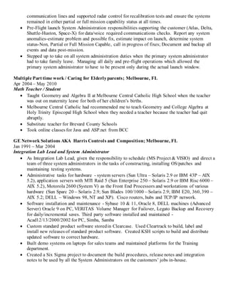 communication lines and supported radar control for recalibration tests and ensure the systems
remained in either partial or full mission capability status at all times.
 Pre-Flight launch System Administration responsibilities supporting the customer (Atlas, Delta,
Shuttle-Huston, Space-X) for data/voice required communications checks. Report any system
anomalies-estimate problem and possible fix, estimate impact on launch, determine system
status-Non, Partial or Full Mission Capable, call in progress of fixes; Document and backup all
events and data post-mission.
 Stepped up to take on all system administration duties when the primary system administrator
had to take family leave. Managing all daily and pre-flight operations which allowed the
primary system administrator to have to be present only during the actual launch window.
Multiple Part time work / Caring for Elderlyparents; Melbourne, FL
Apr 2004 – May 2010
Math Teacher / Student
 Taught Geometry and Algebra II at Melbourne Central Catholic High School when the teacher
was out on maternity leave for both of her children’s births.
 Melbourne Central Catholic had recommended me to teach Geometry and College Algebra at
Holy Trinity Episcopal High School when they needed a teacher because the teacher had quit
abruptly.
 Substitute teacher for Brevard County Schools
 Took online classes for Java and ASP.net from BCC
GE Network Solutions AKA Harris Controls and Composition; Melbourne, FL
Jan 1991 – Mar 2004
Integration Lab Lead and System Administrator
 As Integration Lab Lead, given the responsibility to schedule (MS Project & VISIO) and direct a
team of three system administrators in the tasks of constructing, installing OS/patches and
maintaining testing systems.
 Administrative tasks for hardware - system servers (Sun Ultra – Solaris 2.9 or IBM 43P – AIX
5.2), application servers with MTI Raid 5 (Sun Enterprise 250 – Solaris 2.9 or IBM Risc 6000 –
AIX 5.2), Motorola 2600 (System V) as the Front End Processors and workstations of various
hardware (Sun Sparc 20 – Solaris 2.9; Sun Blades 100/1000 – Solaris 2.9; IBM E20, 360, 390 –
AIX 5.2; DELL – Windows 98, NT and XP). Cisco routers, hubs and TCP/IP network.
 Software installation and maintenance - Sybase 10 & 11, Oracle 8, DELL machines (Advanced
Server) Oracle 9 on PC, VERITAS Volume Manager for Failover, Legato Backup and Recovery
for daily/incremental saves. Third party software installed and maintained -
Acad12/13/2000/2002 for PC, Simba, Samba
 Custom standard product software storedin Clearcase. Used Cleartrack to build, label and
install new releases of standard product software. Created KSH scripts to build and distribute
updated software to correct hardware.
 Built demo systems on laptops for sales teams and maintained platforms for the Training
department.
 Created a Six Sigma project to document the build procedures, release notes and integration
notes to be used by all the System Administrators on the customers’ jobs in-house.
 