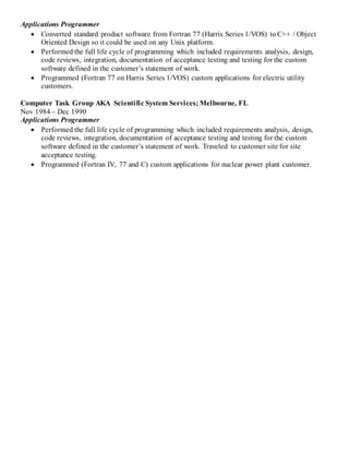 Applications Programmer
 Converted standard product software from Fortran 77 (Harris Series 1/VOS) to C++ / Object
Oriented Design so it could be used on any Unix platform.
 Performed the full life cycle of programming which included requirements analysis, design,
code reviews, integration, documentation of acceptance testing and testing for the custom
software defined in the customer’s statement of work.
 Programmed (Fortran 77 on Harris Series 1/VOS) custom applications for electric utility
customers.
Computer Task Group AKA Scientific System Services; Melbourne, FL
Nov 1984 – Dec 1990
Applications Programmer
 Performed the full life cycle of programming which included requirements analysis, design,
code reviews, integration, documentation of acceptance testing and testing for the custom
software defined in the customer’s statement of work. Traveled to customer site for site
acceptance testing.
 Programmed (Fortran IV, 77 and C) custom applications for nuclear power plant customer.
 