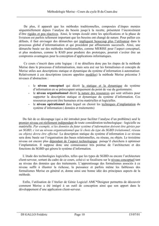 Méthodologie Merise - Cours du cycle B du Cnam.doc
______________________________________________________________________________


     De plus, il apparaît que les méthodes traditionnelles, composées d’étapes menées
 séquentiellement depuis l’analyse du besoin jusqu’à la recette, présentent l’inconvénient
 d’être rigides et peu réactives. Ainsi, le temps écoulé entre les spécifications et la phase de
 livraison est parfois tellement important que les besoins ont changé de nature. Pour pallier ces
 défauts, il faut envisager des démarches qui impliquent beaucoup plus l’utilisateur dans le
 processus global d’informatisation et qui procèdent par affinements successifs. Ainsi, une
 démarche basée sur des méthodes traditionnelles, comme MERISE pour l’aspect conceptuel,
 et plus modernes, comme le RAD pour produire des prototypes, pourrait s’avérer être un
 compromis avantageux pour la conception d’applications informatiques.

     Ce cours s’inscrit dans cette logique : il ne détaillera donc pas les étapes de la méthode
 Merise dans le processus d’informatisation, mais sera axé sur les formalismes et concepts de
 Merise utiles aux descriptions statique et dynamique du système d’information à automatiser.
 Relativement à ces descriptions (encore appelées modèles) la méthode Merise préconise 3
 niveaux d’abstraction :

        -   le niveau conceptuel qui décrit la statique et la dynamique du système
            d’information en se préoccupant uniquement du point de vue du gestionnaire.
        -   le niveau organisationnel décrit la nature des ressources qui sont utilisées pour
            supporter la description statique et dynamique du système d’information. Ces
            ressources peuvent être humaines et/ou matérielles et logicielles.
        -   le niveau opérationnel dans lequel on choisit les techniques d’implantation du
            système d’information ( données et traitements)


    Du fait de ce découpage (qui a été introduit pour faciliter l’analyse d’un problème) seul le
 premier niveau est réellement indépendant de toute considération technologique : logicielle ou
 matérielle. Par exemple, si les données du futur système d’information doivent être gérées par
 un SGBD, c’est au niveau organisationnel que le choix du type du SGBD (relationnel, réseau
 ou objets) devra être effectué. La description statique du système d’information à ce niveau
 sera donc basée sur l’organisation des bases relationnelles, ou réseau, ou objets. Le troisième
 niveau est encore plus dépendant de l’aspect technologique puisqu’il cherchera à optimiser
 l’implantation. Il suppose donc une connaissance très pointue de l’architecture et des
 fonctions du SGBD qui gérera le système d’information.

    L’étude des technologies logicielles, telles que les types de SGBD ou encore l’architecture
 client-serveur, sortant du cadre de ce cours, celui-ci se focalisera sur le niveau conceptuel tant
 au niveau des données que des traitements. L’apprentissage des formalismes associés à ce
 niveau suffit à illustrer la richesse, la puissance et parfois même les faiblesses des
 formalismes Merise en général et, donne ainsi une bonne idée des principaux aspects de la
 méthode.

   Enfin, l’utilisation de l’Atelier de Génie Logiciel AMC*Designor permettra de découvrir
 comment Merise a été intégré à un outil de conception ainsi que son apport dans le
 développement d’une application client-serveur.




___________________________________________________________________
  DI GALLO Frédéric                          Page 10                                     15/07/01
 