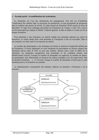 Méthodologie Merise - Cours du cycle B du Cnam.doc
______________________________________________________________________________


    Seconde partie : la modélisation des traitements.

    La formation est l’un des instruments du management. Son but est d’améliorer
 l’implication des salariés dans le processus de production, en leur permettant de progresser
 dans la maîtrise des postes de travail. Un plan annuel de formation (PAF) paraît au mois dé
 décembre. Il s’agit d’un catalogue présentant les formations de l’année à venir. On y trouve
 un bref descriptif qui indique le libellé, l’objectif général, la date de début et la date de fin de
 chaque formation.

    Pour participer à une formation, un salarié remplit une demande adressée au centre de
 formation. Le centre étudie alors cette demande et l’enregistre si elle est recevable. Dans le
 cas contraire, un refus motivé est transmis au salarié.

    Le nombre des participants à une formation est limité en fonction d’impératifs définis par
 les formateurs. Il existe également un seuil minimum de participants en dessous duquel une
 formation prévue dans le PAF ne sera pas réalisée. Quinze jours avant le début de la
 formation, les demandes enregistrées sont examinées et les candidats retenus sont
 définitivement inscrits. Lorsque le nombre de demandes est supérieur au nombre de places,
 les participants sont sélectionnés en fonction de critères multiples (avis du superviseur, date
 de dernière formation, …). A l’inverse, lorsque le nombre de demandes n’atteint pas le seuil
 minimum prévu, la formation est annulée.

    La schématisation conceptuelle des données relatives au domaine « Formation » est la
 suivante :




___________________________________________________________________
  DI GALLO Frédéric                           Page 100                                     15/07/01
 