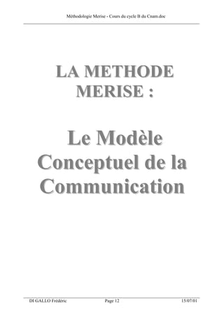 Méthodologie Merise - Cours du cycle B du Cnam.doc
______________________________________________________________________________




              LA METHODE
                MERISE :

        Le Modèle
      Conceptuel de la
      Communication



___________________________________________________________________
  DI GALLO Frédéric                 Page 12                          15/07/01
 