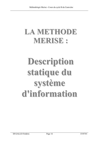 Méthodologie Merise - Cours du cycle B du Cnam.doc
______________________________________________________________________________




              LA METHODE
                MERISE :

            Description
            s t a t iq u e d u
               système
           d'information


___________________________________________________________________
  DI GALLO Frédéric                 Page 16                          15/07/01
 