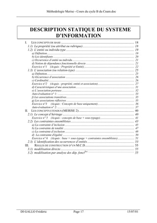 Méthodologie Merise - Cours du cycle B du Cnam.doc
______________________________________________________________________________



            DESCRIPTION STATIQUE DU SYSTEME
                    D’INFORMATION
     I.      LES CONCEPTS DE BASE ............................................................................................ 18
          1.1) La propriété (ou attribut ou rubrique)................................................................. 18
          1.2) L’entité ou individu-type ...................................................................................... 19
              a) Définition........................................................................................................................   19
              b) Les identifiants ...............................................................................................................     20
              c) Occurrence d’entité ou individu.....................................................................................                 21
              d) Notion de dépendance fonctionnelle directe ..................................................................                        21
              Exercice n°1 (Acquis : Propriété et Entité).....................................................................                        22
          1.3) L’association (ou relation-type) .......................................................................... 25
              a) Définition........................................................................................................................   25
              b) Occurrence d’association ..............................................................................................              26
              c) Cardinalité......................................................................................................................    26
              Exercice n°2 (Acquis : propriété, entité et association)..................................................                              27
              d) Caractéristiques d’une association................................................................................                   31
              e) L’association porteuse....................................................................................................           32
              Auto-évaluation n° 1: .........................................................................................................         33
              f) Les associations transitives.............................................................................................            35
              g) Les associations réflexives .............................................................................................            35
              Exercice n°3 (Acquis : Concepts de base uniquement)..................................................                                   36
              Auto-évaluation n° 2: .........................................................................................................         37
     II. LES CONCEPTS ETENDUS (MERISE 2)...................................................................... 40
        2.1) Le concept d’héritage .......................................................................................... 40
              Exercice n° 5           (Acquis : concepts de base + sous-typage)............................................... 41
          2.2) Les contraintes ensemblistes................................................................................ 43
              a) La contrainte d’inclusion ...............................................................................................            45
              b) La contrainte de totalité .................................................................................................          47
              c) La contrainte d’exclusion ...............................................................................................            48
              d) La contrainte d'égalité ..................................................................................................           50
              Exercice n° 6 (Acquis : base + sous-typage + contraintes ensemblistes).......................                                           51
        2.3)     L’identification des occurrences d’entités ........................................................... 53
     III.        REGLES DE CONSTRUCTION D’UN M.C.D.............................................................. 55
        3.1)     modélisation directe............................................................................................. 55
        3.2)     modélisation par analyse des dép. fonctlles ...................................................................................... 55




___________________________________________________________________
  DI GALLO Frédéric                                                 Page 17                                                              15/07/01
 
