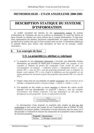 Méthodologie Merise - Cours du cycle B du Cnam.doc
______________________________________________________________________________

      METHODOLOGIE – CNAM ANGOULEME 2000-2001


      DESCRIPTION STATIQUE DU SYSTEME
              D’INFORMATION
     Le modèle conceptuel des données est une représentation statique du système
 d’information de l’entreprise qui met en évidence sa sémantique. Il a pour but d'écrire de
 façon formelle les données qui seront utilisées par le système d'information. Il s'agit donc
 d'une représentation des données, facilement compréhensible. Cet aspect recouvre les mots
 qui décrivent le système ainsi que les liens existants entre ces mots. Le formalisme adopté par
 la méthode Merise pour réaliser cette description est basé sur les concepts « entité-
 association ».

 I.      Les concepts de base
                1.1) La propriété (ou attribut ou rubrique)
         La propriété est une information élémentaire, c’est-à-dire non déductible d’autres
         informations, qui présente un intérêt pour le domaine étudié. Par exemple, si l’on
         considère le domaine de gestion des commandes d’une société de vente par
         correspondance, les données : « référence article », « désignation article », « prix
         unitaire HT », « taux de TVA » sont des propriétés pertinentes pour ce domaine. La
         donnée « prix unitaire TTC » n’est, d’après la définition, pas une propriété car ses
         valeurs peuvent être retrouvées à partir des propriétés «prix unitaire HT » et « taux de
         TVA ».

         Chaque valeur prise par une propriété est appelée occurrence. Des occurrences de la
         rubrique « désignation article » sont par exemple : « râteau », « bêche », « scie », …

         Une propriété est dite simple ou encore atomique si chacune des valeurs qu’elle
         regroupe n’est pas décomposable. La propriété « Adresse », dont des exemples
         d’occurrences sont donnés ci-dessous, n’est pas élémentaire car elle peut être
         décomposée en trois propriétés : la rue, le code postal et la ville.

                                                      Adresse
                                    310, rue de la gare 16000 Angoulême
                                    45, avenue de la Plage 17000 La Rochelle


         La décomposition d’une propriété en propriétés plus simples ne doit pas être
      systématique et doit surtout tenir compte de son l’exploitation dans le système. Si cette
      exploitation est toujours globale, l’atomisation n’est pas nécessaire, dans les autres cas il
      faut procéder à l’isolement de chacune des composantes de la propriété et donc introduire
      de nouvelles propriétés.
                               Propriété Occurrences
                               Prénom       J-Philippe, Laurent, Jean

___________________________________________________________________
  DI GALLO Frédéric                              Page 18                                 15/07/01
 