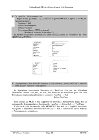 Méthodologie Merise - Cours du cycle B du Cnam.doc
______________________________________________________________________________


 3.1 On considère l’événement suivant :
        Figeac Claire qui habite : 72, Avenue de la gare 05000 NICE dépose le 14/02/2001
     l’annonce ci-après :
         Annonce n° 465
         F seule ch compagnon
         Sérieux s’abstenir
         Ecrire sous référence 52369 au journal
                 (Nombre de semaines de parution : 3)
    En limitant le système d’information à cette annonce, fournir les occurrences de l’entité
 CLIENT et ANNONCE.




 3.2 Les dépendances fonctionnelles issues de la conception de l’entité ANNONCE sont-elles
     toutes directes ? justifier votre réponse.

    La dépendance fonctionnelle NumAnnn ---> TarifPrem n'est pas une dépendance
 fonctionnelle directe. Elle peut, en effet, être retrouvée par transitivité grâce aux deux
 dépendances fonctionnelles élémentaires suivantes: NumAnn --->Rub
                                                    Rub--->TarifSem

    Pour corriger ce MCD, il faut supprimer la dépendance fonctionnelle directe tout en
 maintenant les deux dépendances fonctionnelles NumAnn ---> Rub et Rub ---> TarifPrem.
    L'idée est de créer une nouvelle entité RUBRIQUE dont Rub est la propriété identifiante.
 Pour garder la dépendance fonctionnelle NumAnn ---> Rub il faut relier les entités Rubrique
 et Annonce par des associations.




___________________________________________________________________
  DI GALLO Frédéric                        Page 24                                  15/07/01
 