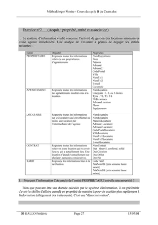 Méthodologie Merise - Cours du cycle B du Cnam.doc
______________________________________________________________________________



   Exercice n°2        (Acquis : propriété, entité et association)

    Le système d’information étudié concerne l’activité de gestion des locations saisonnières
 d’une agence immobilière. Une analyse de l’existant a permis de dégager les entités
 suivantes :

       Entité              Objectif                                 Propriétés
       PROPRIETAIRE        Regroupe toutes les informations         NumPropriétaire
                           relatives aux propriétaires              Nom
                           d’appartements                           Prénom
                                                                    Adresse1
                                                                    Adresse2
                                                                    CodePostal
                                                                    Ville
                                                                    NumTel1
                                                                    NumTel2
                                                                    E-mail
                                                                    Cacumulé
       APPARTEMENT         Regroupe toutes les informations         NumLocation
                           des appartements meublés mis à la        Catégorie : 1, 2, ou 3 étoiles
                           location                                 Type : T2, T3, T4
                                                                    NbPersonnes
                                                                    AdresseLocation
                                                                    Photo
                                                                    Equipements

       LOCATAIRE           Regroupe toutes les informations         NumLocataire
                           sur les locataires qui ont effectué au   NomLocataire
                           moins une location par                   PrénomLocataire
                           l’intermédiaire de l’agence              Adresse1Locataire
                                                                    Adresse2Locataire
                                                                    CodePostalLocataire
                                                                    VilleLocataire
                                                                    NumTel1Locataire
                                                                    NumTel2Locataire
                                                                    E-mailLocataire
       CONTRAT             Regroupe toutes les informations         NumContrat
                           relatives à une location qui va avoir    Etat : réservé, confirmé, soldé
                           lieu ou qui a actuellement lieu. Une     DateCréation
                           location s’étend éventuellement sur      DateDébut
                           plusieurs semaines consécutives.         DateFin
       TARIF               Regroupe les informations liées à la     CodeTarif
                           tarification                             PrixSemHS (prix semaine haute
                                                                    saison)
                                                                    PrixSemBS (prix semaine basse
                                                                    saison)

 1. Pourquoi l’information CAcumulé de l’entité PROPRIETAIRE est-elle une propriété ?

     Bien que pouvant être une donnée calculée par le système d'information, il est préférable
 d'avoir le chiffre d'affaire cumulé en propriété de manière à pouvoir accéder plus rapidement à
 l'information (allègement des traitements). C'est une "dénormalisation".



___________________________________________________________________
  DI GALLO Frédéric                              Page 27                                              15/07/01
 