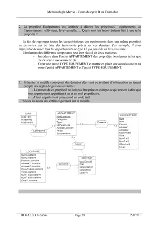 Méthodologie Merise - Cours du cycle B du Cnam.doc
______________________________________________________________________________


 2. La propriété Equipements est destinée à décrire les principaux équipements de
    l’appartement : téléviseur, lave-vaisselle, ... Quels sont les inconvénients liés à une telle
    propriété ?

   Le fait de regrouper toutes les caractéristiques des équipements dans une même propriété
 ne permettra pas de faire des traitements précis sur ces derniers. Par exemple, il sera
 impossible de lister tous les appartements de type T2 qui possède un lave-vaisselle.
   L'isolement des différents composants peut être réalisé de deux manières;
            - Introduire dans l'entité APPARTEMENT des propriétés booléennes telles que
                Téléviseur, Lave-vaisselle etc.
            - Créer une entité TYPE-EQUPEMENT et mettre en place une association (m-n)
                entre l'entité APPARTEMENT et l'entité TYPE-EQUIPEMENT.



 3. Présenter le modèle conceptuel des données décrivant ce système d’information en tenant
     compte des règles de gestion suivantes :
           - La notion de co-propriété ne doit pas être prise en compte ce qui revient à dire que
        tout appartement appartient à un et un seul propriétaire.
        - A tout appartement correspond un code tarif
    Seules les noms des entités figureront sur le modèle.




___________________________________________________________________
  DI GALLO Frédéric                         Page 28                                    15/07/01
 
