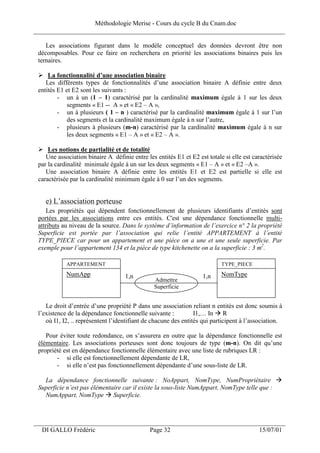 Méthodologie Merise - Cours du cycle B du Cnam.doc
______________________________________________________________________________

    Les associations figurant dans le modèle conceptuel des données devront être non
 décomposables. Pour ce faire on recherchera en priorité les associations binaires puis les
 ternaires.

     La fonctionnalité d’une association binaire
    Les différents types de fonctionnalités d’une association binaire A définie entre deux
 entités E1 et E2 sont les suivants :
         - un à un (1 – 1) caractérisé par la cardinalité maximum égale à 1 sur les deux
             segments « E1 -- A » et « E2 – A »,
         - un à plusieurs ( 1 – n ) caractérisé par la cardinalité maximum égale à 1 sur l’un
             des segments et la cardinalité maximum égale à n sur l’autre,
         - plusieurs à plusieurs (m-n) caractérisé par la cardinalité maximum égale à n sur
             les deux segments « E1 – A » et « E2 – A ».

     Les notions de partialité et de totalité
    Une association binaire A définie entre les entités E1 et E2 est totale si elle est caractérisée
 par la cardinalité minimale égale à un sur les deux segments « E1 – A » et « E2 –A ».
    Une association binaire A définie entre les entités E1 et E2 est partielle si elle est
 caractérisée par la cardinalité minimum égale à 0 sur l’un des segments.


    e) L’association porteuse
     Les propriétés qui dépendent fonctionnellement de plusieurs identifiants d’entités sont
 portées par les associations entre ces entités. C'est une dépendance fonctionnelle multi-
 attributs au niveau de la source. Dans le système d’information de l’exercice n° 2 la propriété
 Superficie est portée par l’association qui relie l’entité APPARTEMENT à l’entité
 TYPE_PIECE car pour un appartement et une pièce on a une et une seule superficie. Par
 exemple pour l’appartement 134 et la pièce de type kitchenette on a la superficie : 3 m2.

            APPARTEMENT                                                    TYPE_PIECE
            NumApp                  1,n                            1,n     NomType
                                                Admettre
                                                Superficie


    Le droit d’entrée d’une propriété P dans une association reliant n entités est donc soumis à
 l’existence de la dépendance fonctionnelle suivante :           I1,… In R
    où I1, I2, .. représentent l’identifiant de chacune des entités qui participent à l’association.

    Pour éviter toute redondance, on s’assurera en outre que la dépendance fonctionnelle est
 élémentaire. Les associations porteuses sont donc toujours de type (m-n). On dit qu’une
 propriété est en dépendance fonctionnelle élémentaire avec une liste de rubriques LR :
        - si elle est fonctionnellement dépendante de LR,
        - si elle n’est pas fonctionnellement dépendante d’une sous-liste de LR.

   La dépendance fonctionnelle suivante : NoAppart, NomType, NumPropriétaire
 Superficie n’est pas élémentaire car il existe la sous-liste NumAppart, NomType telle que :
   NumAppart, NomType Superficie.



___________________________________________________________________
  DI GALLO Frédéric                           Page 32                                     15/07/01
 