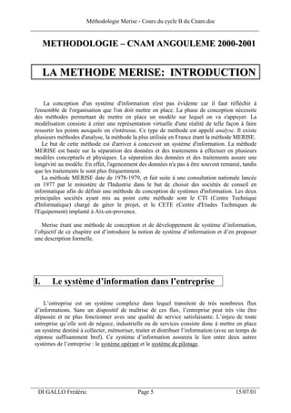 Méthodologie Merise - Cours du cycle B du Cnam.doc
______________________________________________________________________________

      METHODOLOGIE – CNAM ANGOULEME 2000-2001


      LA METHODE MERISE: INTRODUCTION

      La conception d'un système d'information n'est pas évidente car il faut réfléchir à
 l'ensemble de l'organisation que l'on doit mettre en place. La phase de conception nécessite
 des méthodes permettant de mettre en place un modèle sur lequel on va s'appuyer. La
 modélisation consiste à créer une représentation virtuelle d'une réalité de telle façon à faire
 ressortir les points auxquels on s'intéresse. Ce type de méthode est appelé analyse. Il existe
 plusieurs méthodes d'analyse, la méthode la plus utilisée en France étant la méthode MERISE.
     Le but de cette méthode est d'arriver à concevoir un système d'information. La méthode
 MERISE est basée sur la séparation des données et des traitements à effectuer en plusieurs
 modèles conceptuels et physiques. La séparation des données et des traitements assure une
 longévité au modèle. En effet, l'agencement des données n'a pas à être souvent remanié, tandis
 que les traitements le sont plus fréquemment.
     La méthode MERISE date de 1978-1979, et fait suite à une consultation nationale lancée
 en 1977 par le ministère de l'Industrie dans le but de choisir des sociétés de conseil en
 informatique afin de définir une méthode de conception de systèmes d'information. Les deux
 principales sociétés ayant mis au point cette méthode sont le CTI (Centre Technique
 d'Informatique) chargé de gérer le projet, et le CETE (Centre d'Etudes Techniques de
 l'Equipement) implanté à Aix-en-provence.

    Merise étant une méthode de conception et de développement de système d’information,
 l’objectif de ce chapitre est d’introduire la notion de système d’information et d’en proposer
 une description formelle.




 I.     Le système d’information dans l’entreprise

     L’entreprise est un système complexe dans lequel transitent de très nombreux flux
 d’informations. Sans un dispositif de maîtrise de ces flux, l’entreprise peut très vite être
 dépassée et ne plus fonctionner avec une qualité de service satisfaisante. L’enjeu de toute
 entreprise qu’elle soit de négoce, industrielle ou de services consiste donc à mettre en place
 un système destiné à collecter, mémoriser, traiter et distribuer l’information (avec un temps de
 réponse suffisamment bref). Ce système d’information assurera le lien entre deux autres
 systèmes de l’entreprise : le système opérant et le système de pilotage.




___________________________________________________________________
  DI GALLO Frédéric                          Page 5                                    15/07/01
 