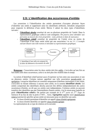 Méthodologie Merise - Cours du cycle B du Cnam.doc
______________________________________________________________________________



                2.3) L’identification des occurrences d’entités
    Les extensions à l’identification des entités permettent d’accepter plusieurs façon
 d’identifier une entité et suppriment ainsi les identifiants artificiels, introduits uniquement
 pour respecter la définition d’une entité. Merise 2 admet les deux types d’identifiants
 suivants :
        - l’identifiant absolu constitué de une ou plusieurs propriétés de l’entité. Dans la
             représentation graphique celles-ci sont soulignées. On pourra ainsi identifier une
             personne au moyen des trois propriétés : nom, prénom et date de naissance.
        - l’identifiant relatif constitué de propriétés de l’entité et/ou au moins de
             l’identifiant d’une autre entité reliée par une association 1-n ou 1-1. L’exemple
             suivant illustre une telle notion et introduit sa représentation graphique.




    Remarque : l’association entre les deux entités doit être stable, c’est-à-dire qu’une fois un
 lien établi entre deux occurrences, celui-ci ne doit plus être modifié dans le temps.

    La notion d’identifiant relatif permet aussi d’exprimer un lien entre une association et une
 ou plusieurs entités. Certains auteurs appellent une telle association pseudo-entité ou
 agrégation. Lorsqu'un identifiant est constitué uniquement d'attributs intrinsèques à une entité,
 c'est-à-dire ne faisant référence à aucune autre entité, on le nomme identifiant absolu. Les
 entités comportant des identifiants absolus peuvent être définis indépendamment des autres
 occurrences d'entités, on dit que ces entités sont indépendantes. Certaines entités ne peuvent
 toutefois être identifiées que par l'intermédiaire d'autres entités, c'est la raison pour laquelle on
 parle d'identification relative. On parlera par exemple de la 4ème porte au 2ème étage du
 bâtiment B au lieu de dire la porte n°3451... Ainsi, l'agrégation (appelée aussi identification
 relative) permet de spécifier qu'une entité est nécessaire pour en identifier une autre.
     • la classe d'entité permettant d'identifier est appelé classe d'entité agrégeante
     • la classe d'entité identifiée est appelée classe d'entité agrégée
    La représentation de ce type de relation est la suivante:




___________________________________________________________________
  DI GALLO Frédéric                            Page 53                                      15/07/01
 