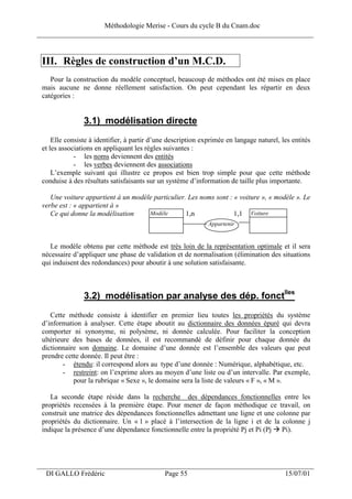 Méthodologie Merise - Cours du cycle B du Cnam.doc
______________________________________________________________________________


 III. Règles de construction d’un M.C.D.
    Pour la construction du modèle conceptuel, beaucoup de méthodes ont été mises en place
 mais aucune ne donne réellement satisfaction. On peut cependant les répartir en deux
 catégories :


                3.1) modélisation directe
     Elle consiste à identifier, à partir d’une description exprimée en langage naturel, les entités
 et les associations en appliquant les règles suivantes :
             - les noms deviennent des entités
             - les verbes deviennent des associations
     L’exemple suivant qui illustre ce propos est bien trop simple pour que cette méthode
 conduise à des résultats satisfaisants sur un système d’information de taille plus importante.

    Une voiture appartient à un modèle particulier. Les noms sont : « voiture », « modèle ». Le
 verbe est : « appartient à »
    Ce qui donne la modélisation     Modèle        1,n              1,1 Voiture
                                                              Appartenir


    Le modèle obtenu par cette méthode est très loin de la représentation optimale et il sera
 nécessaire d’appliquer une phase de validation et de normalisation (élimination des situations
 qui induisent des redondances) pour aboutir à une solution satisfaisante.



                3.2) modélisation par analyse des dép. fonctlles
    Cette méthode consiste à identifier en premier lieu toutes les propriétés du système
 d’information à analyser. Cette étape aboutit au dictionnaire des données épuré qui devra
 comporter ni synonyme, ni polysème, ni donnée calculée. Pour faciliter la conception
 ultérieure des bases de données, il est recommandé de définir pour chaque donnée du
 dictionnaire son domaine. Le domaine d’une donnée est l’ensemble des valeurs que peut
 prendre cette donnée. Il peut être :
         - étendu: il correspond alors au type d’une donnée : Numérique, alphabétique, etc.
         - restreint: on l’exprime alors au moyen d’une liste ou d’un intervalle. Par exemple,
            pour la rubrique « Sexe », le domaine sera la liste de valeurs « F », « M ».

    La seconde étape réside dans la recherche des dépendances fonctionnelles entre les
 propriétés recensées à la première étape. Pour mener de façon méthodique ce travail, on
 construit une matrice des dépendances fonctionnelles admettant une ligne et une colonne par
 propriétés du dictionnaire. Un « 1 » placé à l’intersection de la ligne i et de la colonne j
 indique la présence d’une dépendance fonctionnelle entre la propriété Pj et Pi (Pj Pi).




___________________________________________________________________
  DI GALLO Frédéric                           Page 55                                     15/07/01
 