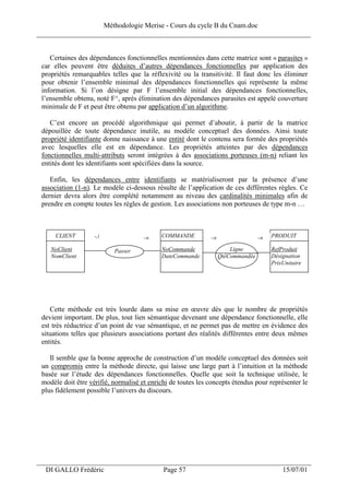 Méthodologie Merise - Cours du cycle B du Cnam.doc
______________________________________________________________________________


    Certaines des dépendances fonctionnelles mentionnées dans cette matrice sont « parasites »
 car elles peuvent être déduites d’autres dépendances fonctionnelles par application des
 propriétés remarquables telles que la réflexivité ou la transitivité. Il faut donc les éliminer
 pour obtenir l’ensemble minimal des dépendances fonctionnelles qui représente la même
 information. Si l’on désigne par F l’ensemble initial des dépendances fonctionnelles,
 l’ensemble obtenu, noté F^, après élimination des dépendances parasites est appelé couverture
 minimale de F et peut être obtenu par application d’un algorithme.

    C’est encore un procédé algorithmique qui permet d’aboutir, à partir de la matrice
 dépouillée de toute dépendance inutile, au modèle conceptuel des données. Ainsi toute
 propriété identifiante donne naissance à une entité dont le contenu sera formée des propriétés
 avec lesquelles elle est en dépendance. Les propriétés atteintes par des dépendances
 fonctionnelles multi-attributs seront intégrées à des associations porteuses (m-n) reliant les
 entités dont les identifiants sont spécifiées dans la source.

    Enfin, les dépendances entre identifiants se matérialiseront par la présence d’une
 association (1-n). Le modèle ci-dessous résulte de l’application de ces différentes règles. Ce
 dernier devra alors être complété notamment au niveau des cardinalités minimales afin de
 prendre en compte toutes les règles de gestion. Les associations non porteuses de type m-n …



      CLIENT        -,1               -,n   COMMANDE          -,n                  -,n   PRODUIT

    NoClient               Passer           NoCommande                  Ligne            RefProduit
    NomClient                               DateCommande            QtéCommandée         Désignation
                                                                                         PrixUnitaire




    Cette méthode est très lourde dans sa mise en œuvre dès que le nombre de propriétés
 devient important. De plus, tout lien sémantique devenant une dépendance fonctionnelle, elle
 est très réductrice d’un point de vue sémantique, et ne permet pas de mettre en évidence des
 situations telles que plusieurs associations portant des réalités différentes entre deux mêmes
 entités.

    Il semble que la bonne approche de construction d’un modèle conceptuel des données soit
 un compromis entre la méthode directe, qui laisse une large part à l’intuition et la méthode
 basée sur l’étude des dépendances fonctionnelles. Quelle que soit la technique utilisée, le
 modèle doit être vérifié, normalisé et enrichi de toutes les concepts étendus pour représenter le
 plus fidèlement possible l’univers du discours.




___________________________________________________________________
  DI GALLO Frédéric                          Page 57                                         15/07/01
 