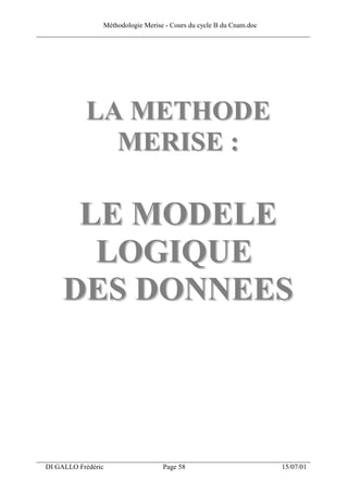 Méthodologie Merise - Cours du cycle B du Cnam.doc
______________________________________________________________________________




              LA METHODE
                MERISE :

        LE MODELE
         LOGIQUE
       DES DONNEES



___________________________________________________________________
  DI GALLO Frédéric                 Page 58                          15/07/01
 