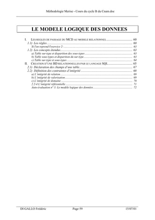 Méthodologie Merise - Cours du cycle B du Cnam.doc
______________________________________________________________________________



              LE MODELE LOGIQUE DES DONNEES
     I.      LES REGLES DE PASSAGE DU MCD AU MODELE RELATIONNEL ................................. 60
          1.1) Les règles ............................................................................................................. 60
              Si l'on reprend l'exercice 2:................................................................................................ 63
          1.2) Les concepts étendus............................................................................................ 63
              a) Table sur-type et disparition des sous-types .................................................................. 63
              b) Table sous-types et disparition du sur-type.................................................................... 63
              c) Table sur-type et sous-types ........................................................................................... 64
     II. CREATION D’UNE BD RELATIONNELLES PAR LE LANGAGE SQL............................... 65
        2.1) Déclaration des champs d’une table.................................................................... 67
        2.2) Définition des contraintes d’intégrité .................................................................. 68
              a) L’intégrité de relation ....................................................................................................   69
              b) L’intégrité de valorisation..............................................................................................      69
              c) L’intégrité de domaine ...................................................................................................     70
              2.2-4 L’intégrité référentielle .............................................................................................     71
              Auto-évaluation n° 3: Le modèle logique des données.......................................................                        72




___________________________________________________________________
  DI GALLO Frédéric                                              Page 59                                                            15/07/01
 