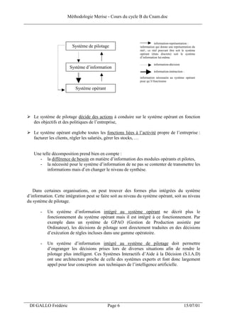 Méthodologie Merise - Cours du cycle B du Cnam.doc
______________________________________________________________________________



                                                                           information-représentation :
                          Système de pilotage                  information qui donne une représentation du
                                                               réel ; ce réel pouvant être soit le système
                                                               opérant (états discrets) soit le système
                                                               d’information lui-même.

                                                                         information-décision
                        Système d’information
                                                                         information-intéraction :
                                                               information nécessaire au système opérant
                                                               pour qu’il fonctionne

                           Système opérant




    Le système de pilotage décide des actions à conduire sur le système opérant en fonction
    des objectifs et des politiques de l’entreprise,

    Le système opérant englobe toutes les fonctions liées à l’activité propre de l’entreprise :
    facturer les clients, régler les salariés, gérer les stocks, …


    Une telle décomposition prend bien en compte :
       - la différence de besoin en matière d’information des modules opérants et pilotes,
       - la nécessité pour le système d’information de ne pas se contenter de transmettre les
           informations mais d’en changer le niveau de synthèse.



    Dans certaines organisations, on peut trouver des formes plus intégrées du système
 d’information. Cette intégration peut se faire soit au niveau du système opérant, soit au niveau
 du système de pilotage.

        -   Un système d’information intégré au système opérant ne décrit plus le
            fonctionnement du système opérant mais il est intégré à ce fonctionnement. Par
            exemple dans un système de GPAO (Gestion de Production assistée par
            Ordinateur), les décisions de pilotage sont directement traduites en des décisions
            d’exécution de règles incluses dans une gamme opératoire.

        -   Un système d’information intégré au système de pilotage doit permettre
            d’engranger les décisions prises lors de diverses situations afin de rendre le
            pilotage plus intelligent. Ces Systèmes Interactifs d’Aide à la Décision (S.I.A.D)
            ont une architecture proche de celle des systèmes experts et font donc largement
            appel pour leur conception aux techniques de l’intelligence artificielle.




___________________________________________________________________
  DI GALLO Frédéric                          Page 6                                              15/07/01
 