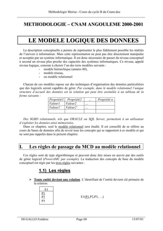 Méthodologie Merise - Cours du cycle B du Cnam.doc
______________________________________________________________________________

      METHODOLOGIE – CNAM ANGOULEME 2000-2001


       LE MODELE LOGIQUE DES DONNEES
    La description conceptuelle a permis de représenter le plus fidèlement possible les réalités
 de l’univers à informatiser. Mais cette représentation ne peut pas être directement manipulée
 et acceptée par un système informatique. Il est donc nécessaire de passer du niveau conceptuel
 à second un niveau plus proche des capacités des systèmes informatiques. Ce niveau, appelé
 niveau logique, consiste à choisir l’un des trois modèles suivants :
                - modèle hiérarchique (années 80),
                - modèle réseau,
                - ou modèle relationnel

    Chacun de ces modèles repose sur des techniques d’organisation des données particulières
 que des logiciels seront capables de gérer. Par exemple, dans le modèle relationnel l’unique
 structure d’accueil des données est la relation qui peut être assimilée à un tableau de la
 forme suivante :
                        Propriété1 Propriété2       …      Propriété n
                        Valeur1     Valeur2       …
                        Valeur1’ Valeur2’         …


    Des SGBD relationnels, tels que ORACLE ou SQL Server, permettent à un utilisateur
 d’exploiter les données ainsi mémorisées.
    Dans ce chapitre, seul le modèle relationnel sera étudié. Il est conseillé de se référer au
 cours de bases de données afin de revoir tous les concepts qui se rapportent à ce modèle et qui
 ne sont pas rappelés dans le présent chapitre.


 I.     Les règles de passage du MCD au modèle relationnel
    Ces règles sont de type algorithmique et peuvent donc être mises en œuvre par des outils
 de génie logiciel (PowerAMC par exemple). La traduction des concepts de base du modèle
 conceptuel est régie par les trois règles suivantes :

               1.1) Les règles
            Toute entité devient une relation. L’identifiant de l’entité devient clé primaire de
            la relation.
                   E1
                 P1
                 P2                            E1(P1,P2,P3, …)
                 P3



___________________________________________________________________
  DI GALLO Frédéric                         Page 60                                    15/07/01
 