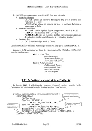 Méthodologie Merise - Cours du cycle B du Cnam.doc
   ______________________________________________________________________________


        Il existe différents types pouvant être répertoriés dans trois catégories :
             • Les types caractères
                      - CHAR(n) : chaîne de caractères de longueur fixe avec n compris dans
                         l’intervalle [1 ; 16383]
                      - VARCHAR(n) : chaîne de longueur variable ; n représente la longueur
                         maximale de la chaîne
             • Les types numériques
                      - SMALLINT : entier signé sur 2 octets compris entre – 32768 et 32 767
                      - INTEGER : entier compris entre - 2E-31 et 2E 31
                      - NUMBER(n[,d]) : réel à n positions : chiffres, signe et marque décimale ;
                         d représente le nombre de chiffres après la virgule et est facultatif
             • Les types dates
                      - DATE : ce type intègre la date et l’heure

     Les types BOOLEEN et Numéro Automatique ne sont pas gérés par la plupart des SGBD R.

        Les ordres S.Q.L. permettant de définir les champs des tables CLIENT et COMMANDE
     sont fournis ci-dessous :
                                 CREATE TABLE Client
                                                (NoClient Integer,
                                                 NomClient Varchar(25),
                                                 TypeClient VarChar(15) )
                                 CREATE TABLE Commande
                                                (NoCommande Integer,
                                                DateCommande Date,
                                                DateLivraison Date,
                                                NoClient Integer)



                     2.2) Définition des contraintes d’intégrité
       En langage S.Q.L., la définition des contraintes d’intégrité consiste à enrichir l’ordre
     Create table par des clauses Constraint NomDeContrainte TypeContrainte.


           L’ordre de création de la table Client aura la forme suivante : Contrainte de valorisation
                CREATE TABLE Client                                        attachée au champ NomClient
                       (NoClient Integer
                       NomClient VARCHAR(25)
                              CONSTRAINT NN_NomClient NOT NULL,                 Contrainte d’entité attachée
Contrainte de          TypeClient VARCHAR(15)                                   au champ NoClient
domaine attachée au
champ TypeClient              CONSTRAINT NN_TypeClient NOT NULL
                       CONSTRAINT PK_Client PRIMARY KEY (NOCLIENT),
                      CONSTRAINT CK_Client CHECK (TypeClient = « PARTICULIER » or
                TypeClient = « PROFESSIONNEL)



   ___________________________________________________________________
      DI GALLO Frédéric                             Page 68                                        15/07/01
 