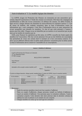 Méthodologie Merise - Cours du cycle B du Cnam.doc
______________________________________________________________________________


    Auto-évaluation n° 3: Le modèle logique des données

    La LEPOL (Ligue de Protection des Oiseaux en Limousin) est une association qui a
 comme objectif la protection et l’étude des oiseaux en Limousin. Elle lance des campagnes de
 sensibilisation et édite des revues consacrées à la défense des oiseaux. En début d’année, la
 ligue envoie à chaque abonné une demande de renouvellement de cotisation (annexe 1). Lors
 du retour du bulletin, elle souhaite enregistrer dans sa base d’information toutes les
 informations qui y sont consignées. Cette base d’information devra en outre mémoriser les
 revues auxquelles sont abonnés les membres. Un état tel que celui présenté à l’annexe 2
 pourra ainsi être édité. Chaque revue est identifiée par un numéro et est caractérisé par un prix
 ainsi qu’un nombre de numéros par an.
    Enfin, pour financer les opérations qu’elle mène, la LEPOL recueille des fonds auprès des
 membres de l’association. Elle leur envoie plusieurs fois par an des bulletins de souscription
 leur permettant de verser une somme dont le montant est à leur convenance (annexe 3). Il
 arrive qu’un adhérent effectue dans la même année plusieurs versements pour la même action.
 La base d’information devra conserver l’ensemble de ces souscriptions.


                                  Annexe 1 (bulletin d’adhésion)
 __________________________________________________________________________________________

    LiguE de Protection des Oiseaux en Limousin
    12, rue Sébastien Faure
    87 000 Limoges
                                          BULLETIN D’ADHESION

    Nom Prénom : ....................................................................................................................................................
    Adresse : ............................................................................................................................................................
    ............................................................................................................................................................................

    demande a être accepté comme membre actif :                                            No adhérent : .......................................................
                                                                                   Fait à …………………. le ……………………
                                                                                           Signature :

 Ci-joint un chèque bancaire, chèque postal, mandat-lettre à l’ordre de LEPOL (rayer la mention inutile)
                                                   Tarifs 2001
   No de cotisation                             Libellé                                 Prix                    Choix                  Nom - prénom ou
                                                                                                            (cocher la case)          numéro du conjoint
            1                 Ordinaire                                               150 F
            2                 Conjoint                                                100 F
            3                 Scolaire ou personne en difficulté                      70 F
            4                 Bienfaiteur                                             500 F
 __________________________________________________________________________________________

    Remarque :
       - Seuls les anciens membres inscrivent leur numéro d’adhérent
       - Dans un couple d’adhérents, chaque personne remplit un bulletin d’adhésion et
          reçoit un numéro d’adhérent. Une personne paye la cotisation ordinaire, l’autre la
          cotisation conjoint. Cette dernière doit alors préciser dans la dernière colonne du
          tableau les nom et prénom ou le numéro de son conjoint.
       - Chaque membre ne cotise qu’un seul type de cotisation




___________________________________________________________________
  DI GALLO Frédéric                                                             Page 72                                                                         15/07/01
 