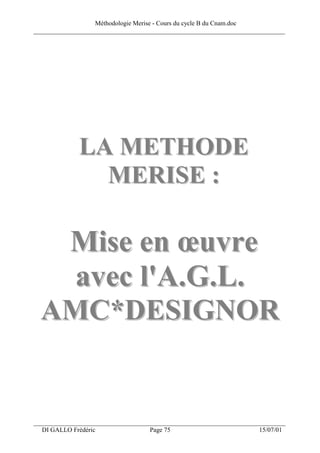 Méthodologie Merise - Cours du cycle B du Cnam.doc
______________________________________________________________________________




              LA METHODE
                MERISE :

   Mise en œuvre
    avec l'A.G.L.
  AMC*DESIGNOR


___________________________________________________________________
  DI GALLO Frédéric                 Page 75                          15/07/01
 