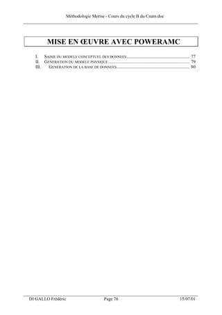 Méthodologie Merise - Cours du cycle B du Cnam.doc
______________________________________________________________________________



            MISE EN ŒUVRE AVEC POWERAMC
     I. SAISIE DU MODELE CONCEPTUEL DES DONNEES ........................................................ 77
     II. GENERATION DU MODELE PHYSIQUE ........................................................................ 79
     III.  GENERATION DE LA BASE DE DONNEES ................................................................. 80




___________________________________________________________________
  DI GALLO Frédéric                                Page 76                                             15/07/01
 