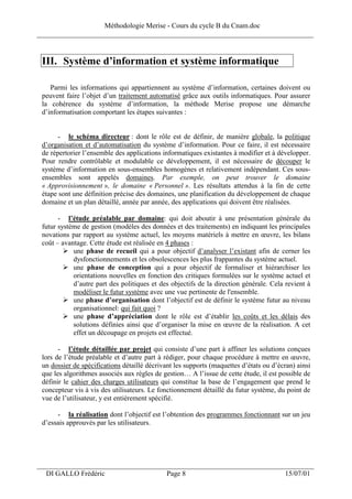Méthodologie Merise - Cours du cycle B du Cnam.doc
______________________________________________________________________________


 III. Système d’information et système informatique

    Parmi les informations qui appartiennent au système d’information, certaines doivent ou
 peuvent faire l’objet d’un traitement automatisé grâce aux outils informatiques. Pour assurer
 la cohérence du système d’information, la méthode Merise propose une démarche
 d’informatisation comportant les étapes suivantes :


       - le schéma directeur : dont le rôle est de définir, de manière globale, la politique
 d’organisation et d’automatisation du système d’information. Pour ce faire, il est nécessaire
 de répertorier l’ensemble des applications informatiques existantes à modifier et à développer.
 Pour rendre contrôlable et modulable ce développement, il est nécessaire de découper le
 système d’information en sous-ensembles homogènes et relativement indépendant. Ces sous-
 ensembles sont appelés domaines. Par exemple, on peut trouver le domaine
 « Approvisionnement », le domaine « Personnel ». Les résultats attendus à la fin de cette
 étape sont une définition précise des domaines, une planification du développement de chaque
 domaine et un plan détaillé, année par année, des applications qui doivent être réalisées.

       - l’étude préalable par domaine: qui doit aboutir à une présentation générale du
 futur système de gestion (modèles des données et des traitements) en indiquant les principales
 novations par rapport au système actuel, les moyens matériels à mettre en œuvre, les bilans
 coût – avantage. Cette étude est réalisée en 4 phases :
            une phase de recueil qui a pour objectif d’analyser l’existant afin de cerner les
            dysfonctionnements et les obsolescences les plus frappantes du système actuel.
            une phase de conception qui a pour objectif de formaliser et hiérarchiser les
            orientations nouvelles en fonction des critiques formulées sur le système actuel et
            d’autre part des politiques et des objectifs de la direction générale. Cela revient à
            modéliser le futur système avec une vue pertinente de l'ensemble.
            une phase d’organisation dont l’objectif est de définir le système futur au niveau
            organisationnel: qui fait quoi ?
            une phase d’appréciation dont le rôle est d’établir les coûts et les délais des
            solutions définies ainsi que d’organiser la mise en œuvre de la réalisation. A cet
            effet un découpage en projets est effectué.

       - l’étude détaillée par projet qui consiste d’une part à affiner les solutions conçues
 lors de l’étude préalable et d’autre part à rédiger, pour chaque procédure à mettre en œuvre,
 un dossier de spécifications détaillé décrivant les supports (maquettes d’états ou d’écran) ainsi
 que les algorithmes associés aux règles de gestion… A l’issue de cette étude, il est possible de
 définir le cahier des charges utilisateurs qui constitue la base de l’engagement que prend le
 concepteur vis à vis des utilisateurs. Le fonctionnement détaillé du futur système, du point de
 vue de l’utilisateur, y est entièrement spécifié.

      - la réalisation dont l’objectif est l’obtention des programmes fonctionnant sur un jeu
 d’essais approuvés par les utilisateurs.




___________________________________________________________________
  DI GALLO Frédéric                           Page 8                                    15/07/01
 