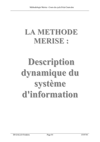 Méthodologie Merise - Cours du cycle B du Cnam.doc
______________________________________________________________________________




              LA METHODE
                MERISE :

           Description
          dynamique du
             système
          d'information


___________________________________________________________________
  DI GALLO Frédéric                 Page 81                          15/07/01
 