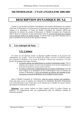 Méthodologie Merise - Cours du cycle B du Cnam.doc
______________________________________________________________________________

      METHODOLOGIE – CNAM ANGOULEME 2000-2001


           DESCRIPTION DYNAMIQUE DU S.I.

    Comme il a été dit dans le chapitre d’introduction, tout système d'information est composé
 d’une base d’information et d’un processeur d’information qui représentent respectivement sa
 statique et sa dynamique. A l’instar du Modèle Conceptuel des Données (MCD) qui
 schématise les données du système d’information, le Modèle Conceptuel des Traitements
 (MCT) décrit les traitements et plus précisément toutes les activités découlant des échanges
 entre le domaine étudié et le monde extérieur. Il exprime donc ce que fait le domaine sans se
 poser le problème de savoir qui le fait, quand et comment.




 I.     Les concepts de base

                1.1) L’acteur
    Un acteur est une personne morale ou physique capable d’émettre ou de recevoir des
 informations. Par exemple, l’élève de terminale qui souhaite s’inscrire à un DEUG préparé
 par la faculté de Bordeaux est un acteur du domaine « Gestion des inscriptions » de cette
 faculté. On distingue deux types d’acteurs :
                les acteurs internes qui appartiennent au système d’information étudié. Pour le
                domaine cité ci-dessus, le service des inscriptions ou le service comptabilité de
                la faculté de Bordeaux sont des acteurs internes.
                les acteurs externes qui n’appartiennent pas au système d’information mais qui
                sont l’origine ou la destination de flux d’informations reçus ou émanant du
                système d’information. L’élève de terminale qui effectue une demande de pré-
                inscription à la faculté de Bordeaux est un exemple d’acteur externe.


    Dans le Modèle Conceptuel de Traitements, seuls les acteurs externes sont modélisés ;
 d’une part parce qu’on ne cherche qu’à formaliser les traitements découlant d’interactions
 avec l’environnement et que d’autre part, on ne cherche pas à connaître les acteurs internes
 qui réalisent les traitements en question.

    Remarque : pour certains Ateliers de Génie Logiciel (AGL), la notion d’acteur est
 implicite : ils n’apparaissent donc pas graphiquement dans les différents modèles de
 traitements produits.




___________________________________________________________________
  DI GALLO Frédéric                         Page 83                                    15/07/01
 